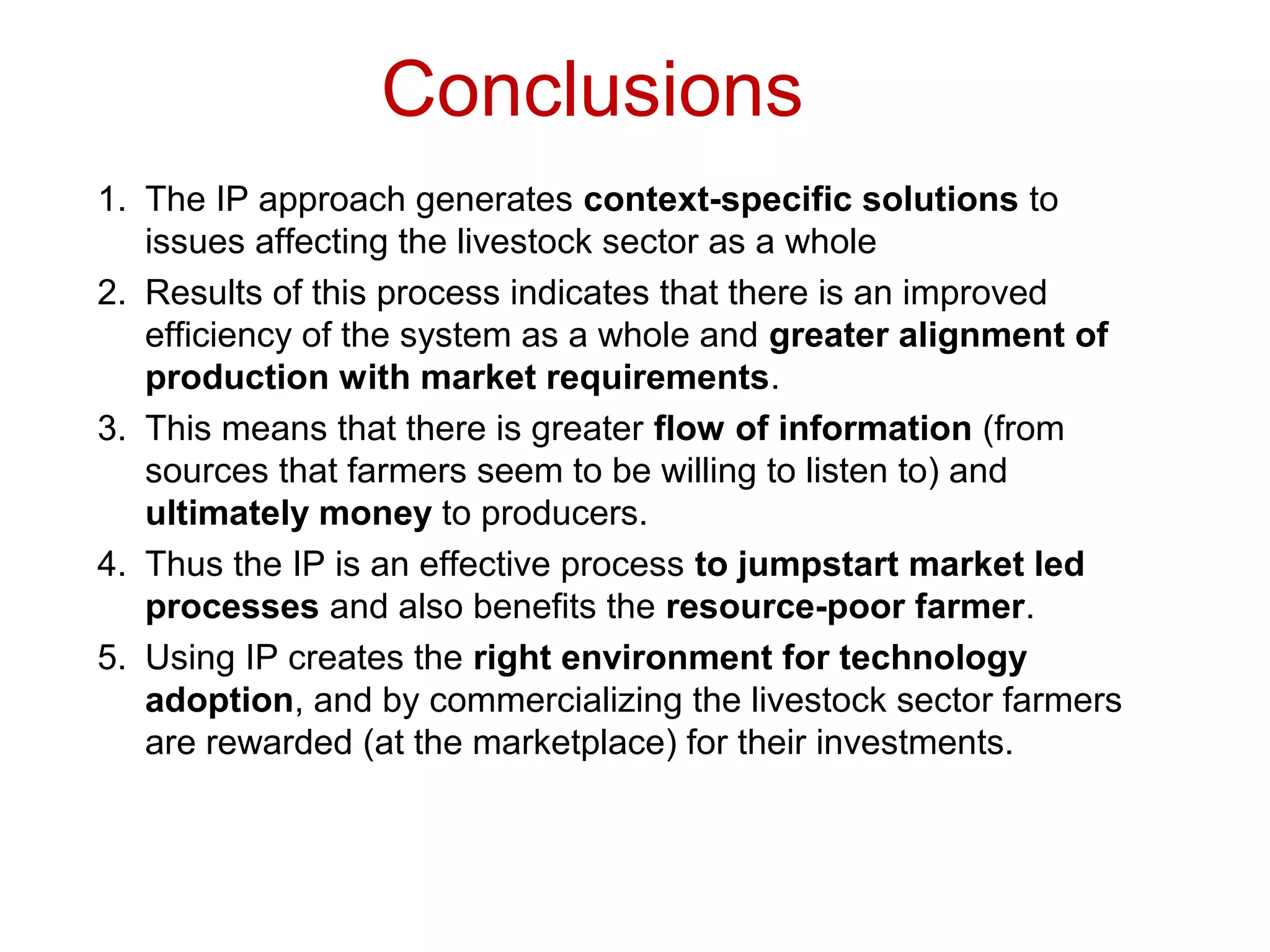 Conclusions
1. The IP approach generates context-specific solutions to
issues affecting the livestock sector as a whole
2. Results of this process indicates that there is an improved
efficiency of the system as a whole and greater alignment of
production with market requirements.
3. This means that there is greater flow of information (from
sources that farmers seem to be willing to listen to) and
ultimately money to producers.
4. Thus the IP is an effective process to jumpstart market led
processes and also benefits the resource-poor farmer.
5. Using IP creates the right environment for technology
adoption, and by commercializing the livestock sector farmers
are rewarded (at the marketplace) for their investments.
 