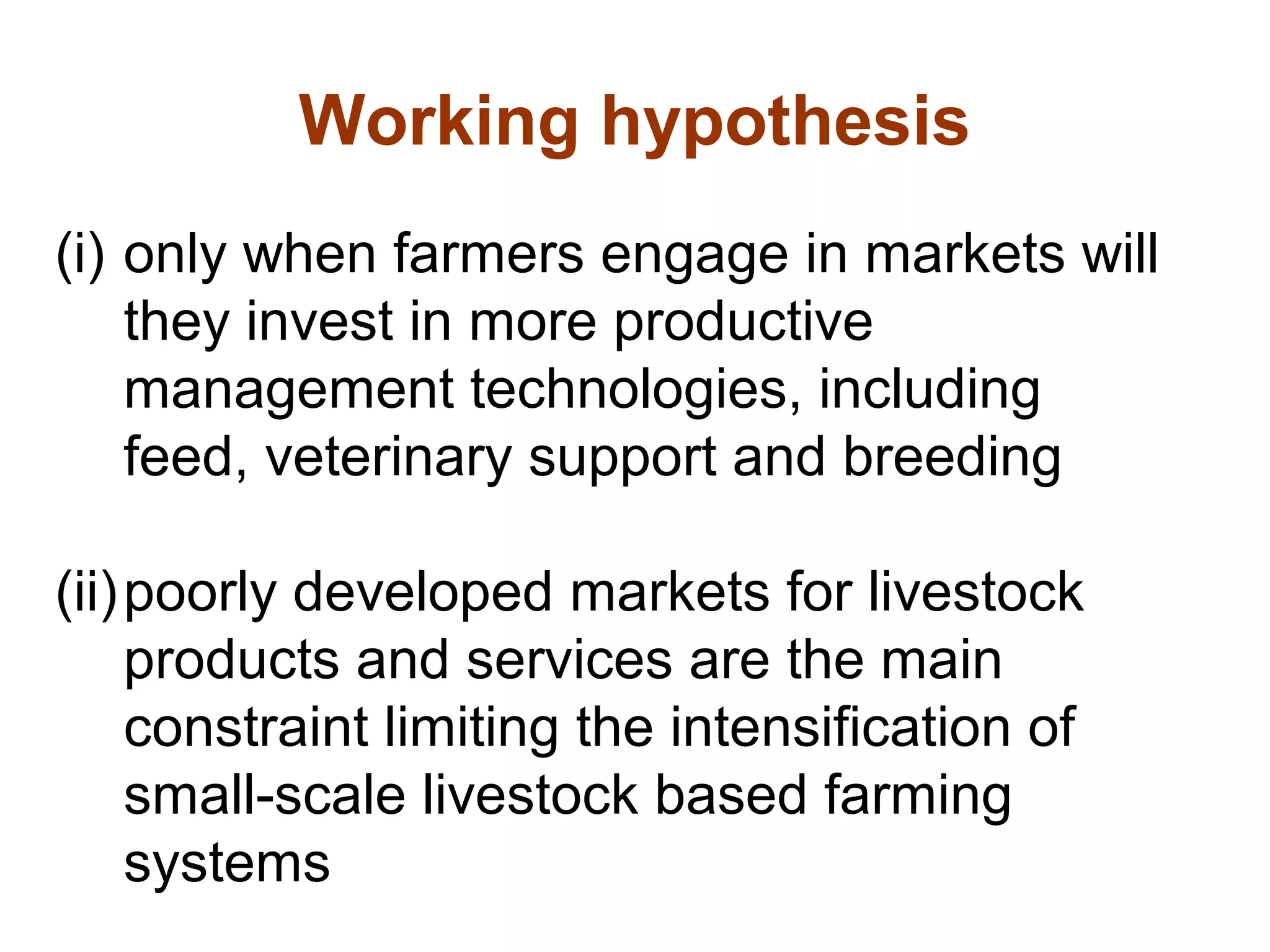 Working hypothesis
(i) only when farmers engage in markets will
they invest in more productive
management technologies, including
feed, veterinary support and breeding
(ii)poorly developed markets for livestock
products and services are the main
constraint limiting the intensification of
small-scale livestock based farming
systems
 