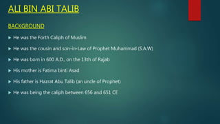 ALI BIN ABI TALIB
BACKGROUND
 He was the Forth Caliph of Muslim
 He was the cousin and son-in-Law of Prophet Muhammad (S.A.W)
 He was born in 600 A.D., on the 13th of Rajab
 His mother is Fatima binti Asad
 His father is Hazrat Abu Talib (an uncle of Prophet)
 He was being the caliph between 656 and 651 CE
 