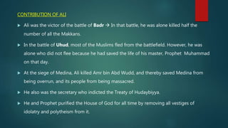 CONTRIBUTION OF ALI
 Ali was the victor of the battle of Badr  In that battle, he was alone killed half the
number of all the Makkans.
 In the battle of Uhud, most of the Muslims fled from the battlefield. However, he was
alone who did not flee because he had saved the life of his master, Prophet Muhammad
on that day.
 At the siege of Medina, Ali killed Amr bin Abd Wudd, and thereby saved Medina from
being overrun, and its people from being massacred.
 He also was the secretary who indicted the Treaty of Hudaybiyya.
 He and Prophet purified the House of God for all time by removing all vestiges of
idolatry and polytheism from it.
 