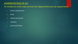 ADMINISTRATION OF ALI
He divided his entire state services into departments and sub-departments:
i. finance department
ii. Army
iii. central secretariat
iv. Judiciary
v. provincial offices
 