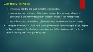Commercial activities:
 profiteering, hoarding and black marketing were prohibited
 army was the important organ of the State as the role of the army was defined and
qualification of those entitled to join and those not entitled to join were specified
 rights of rulers over the ruled and rights of ruled over the rulers were also pronounced
 The largest contribution of Caliph Ali to Islamic government is he was willing to accept the post
of Supreme Leader of the Islamic government and also fighting tooth and nail in order to
maintain stability and harmony in the country
 