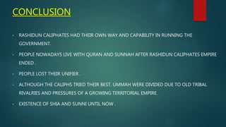 CONCLUSION
• RASHIDUN CALIPHATES HAD THEIR OWN WAY AND CAPABILITY IN RUNNING THE
GOVERNMENT.
• PEOPLE NOWADAYS LIVE WITH QURAN AND SUNNAH AFTER RASHIDUN CALIPHATES EMPIRE
ENDED .
• PEOPLE LOST THEIR UNIFIER .
• ALTHOUGH THE CALIPHS TRIED THEIR BEST, UMMAH WERE DIVIDED DUE TO OLD TRIBAL
RIVALRIES AND PRESSURES OF A GROWING TERRITORIAL EMPIRE.
• EXISTENCE OF SHIA AND SUNNI UNTIL NOW .
 
