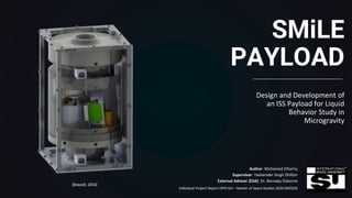 SMiLE
PAYLOAD
Design and Development of
an ISS Payload for Liquid
Behavior Study in
Microgravity
Author: Mohamed Elhariry
Supervisor: Yadvender Singh Dhillon
External Advisor (ESA): Dr. Barnaby Osborne
Individual Project Report (IPR) ISU – Master of Space Studies 2020 (MSS20) 1
(Brandt, 2014)
 