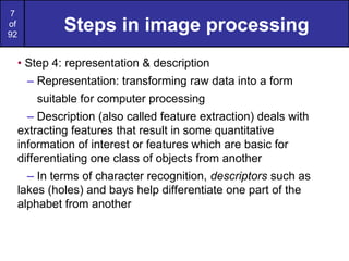7
of
92
Steps in image processing
• Step 4: representation & description
– Representation: transforming raw data into a form
suitable for computer processing
– Description (also called feature extraction) deals with
extracting features that result in some quantitative
information of interest or features which are basic for
differentiating one class of objects from another
– In terms of character recognition, descriptors such as
lakes (holes) and bays help differentiate one part of the
alphabet from another
 