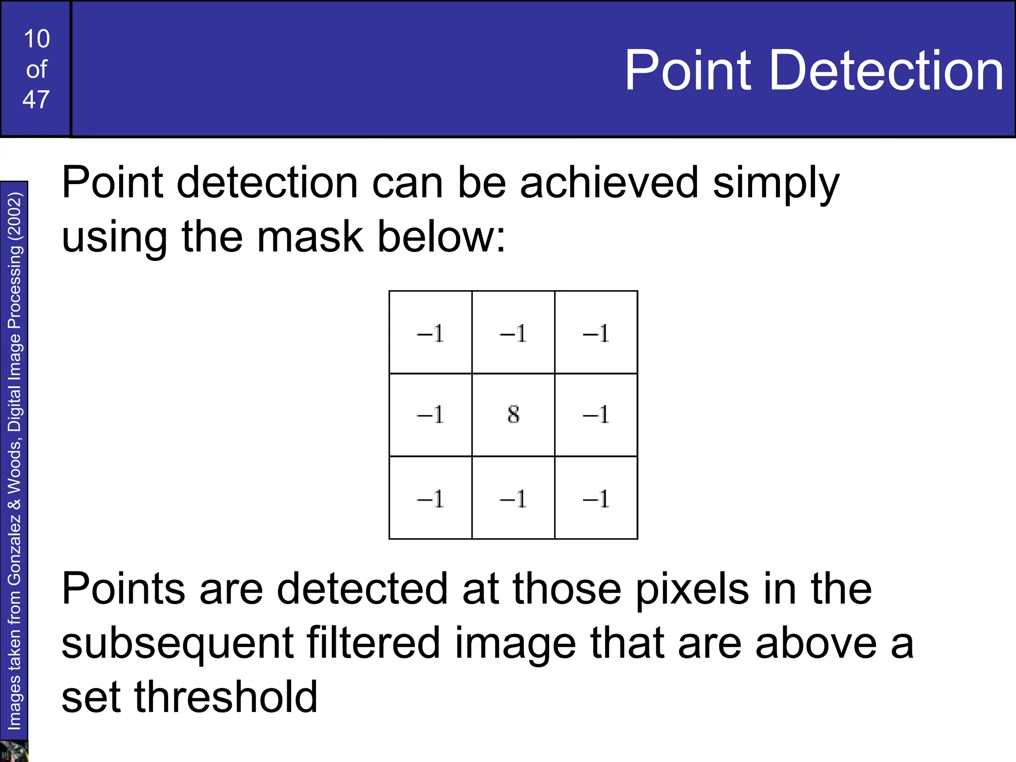 10
of
47
Point Detection
Point detection can be achieved simply
using the mask below:
Points are detected at those pixels in the
subsequent filtered image that are above a
set threshold
Images
taken
from
Gonzalez
&
Woods,
Digital
Image
Processing
(2002)
 