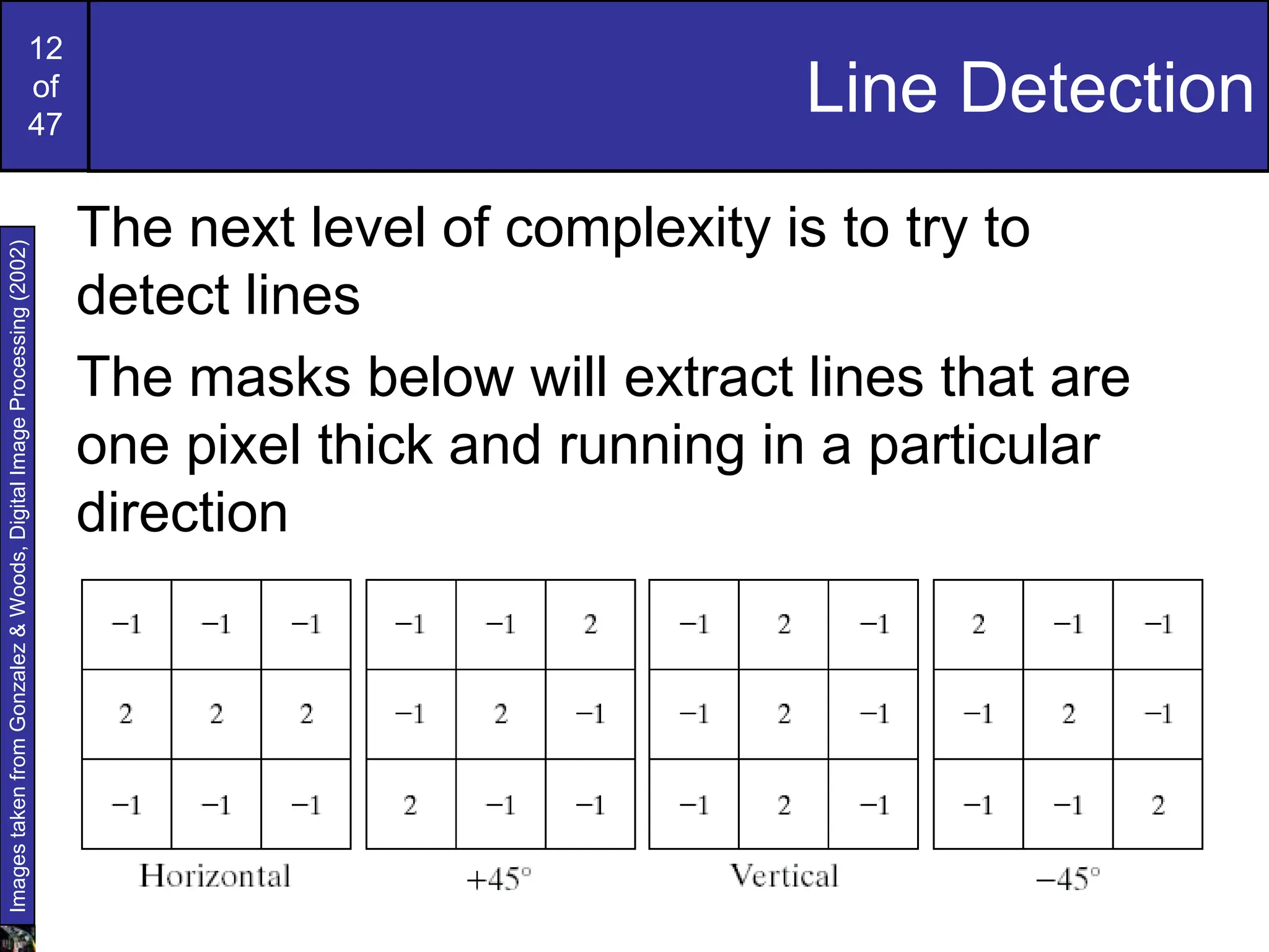 12
of
47
Line Detection
The next level of complexity is to try to
detect lines
The masks below will extract lines that are
one pixel thick and running in a particular
direction
Images
taken
from
Gonzalez
&
Woods,
Digital
Image
Processing
(2002)
 