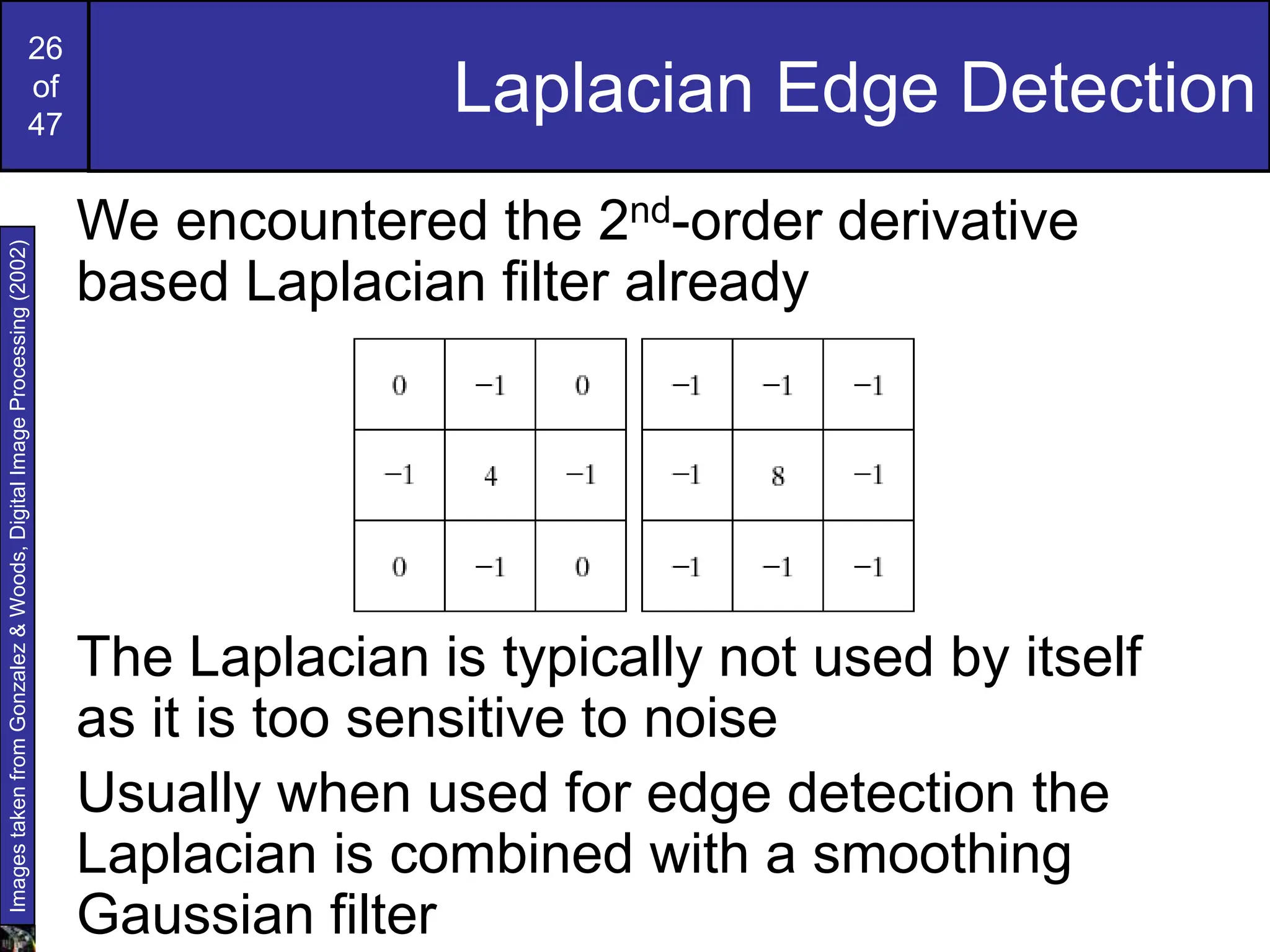 26
of
47
Laplacian Edge Detection
We encountered the 2nd-order derivative
based Laplacian filter already
The Laplacian is typically not used by itself
as it is too sensitive to noise
Usually when used for edge detection the
Laplacian is combined with a smoothing
Gaussian filter
Images
taken
from
Gonzalez
&
Woods,
Digital
Image
Processing
(2002)
 