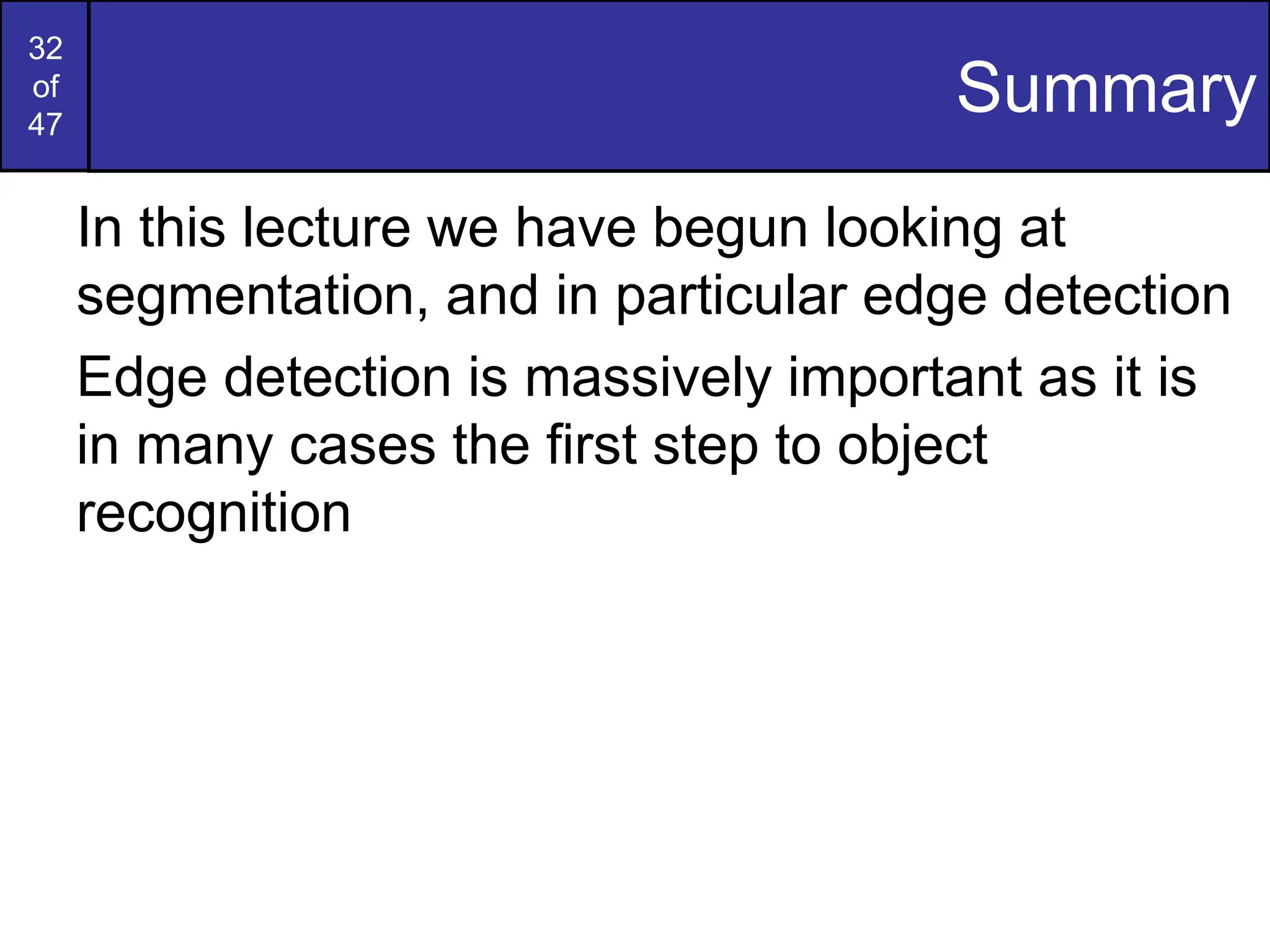 32
of
47
Summary
In this lecture we have begun looking at
segmentation, and in particular edge detection
Edge detection is massively important as it is
in many cases the first step to object
recognition
 