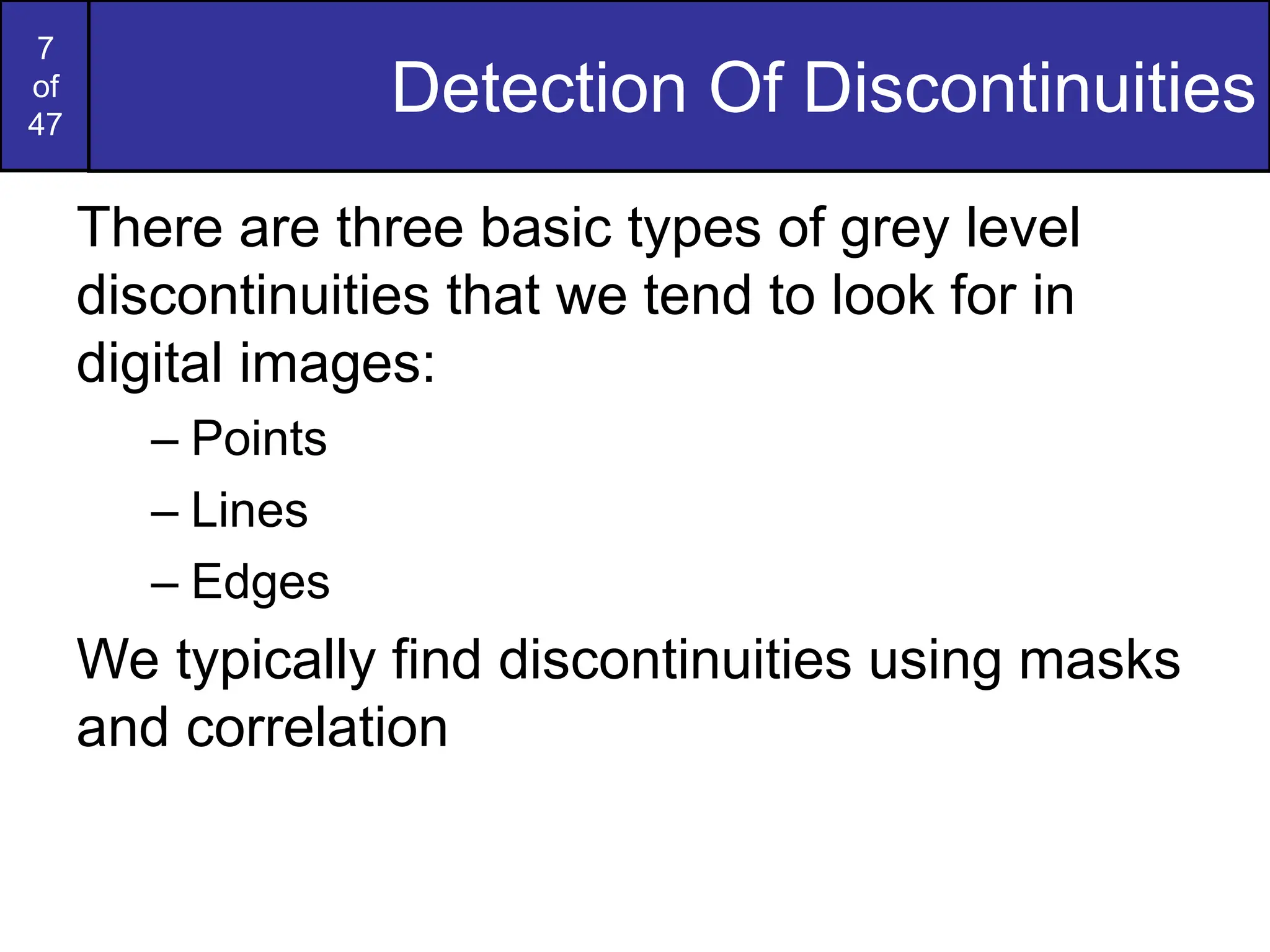 7
of
47
Detection Of Discontinuities
There are three basic types of grey level
discontinuities that we tend to look for in
digital images:
– Points
– Lines
– Edges
We typically find discontinuities using masks
and correlation
 