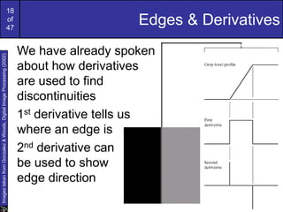 18
of
47
Edges & Derivatives
We have already spoken
about how derivatives
are used to find
discontinuities
1st derivative tells us
where an edge is
2nd derivative can
be used to show
edge direction
Images
taken
from
Gonzalez
&
Woods,
Digital
Image
Processing
(2002)
 