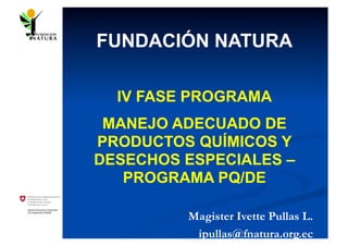 FUNDACIÓN NATURA

  IV FASE PROGRAMA
 MANEJO ADECUADO DE
PRODUCTOS QUÍMICOS Y
DESECHOS ESPECIALES –
   PROGRAMA PQ/DE

         Magister Ivette Pullas L.
          ipullas@fnatura.org.ec
 