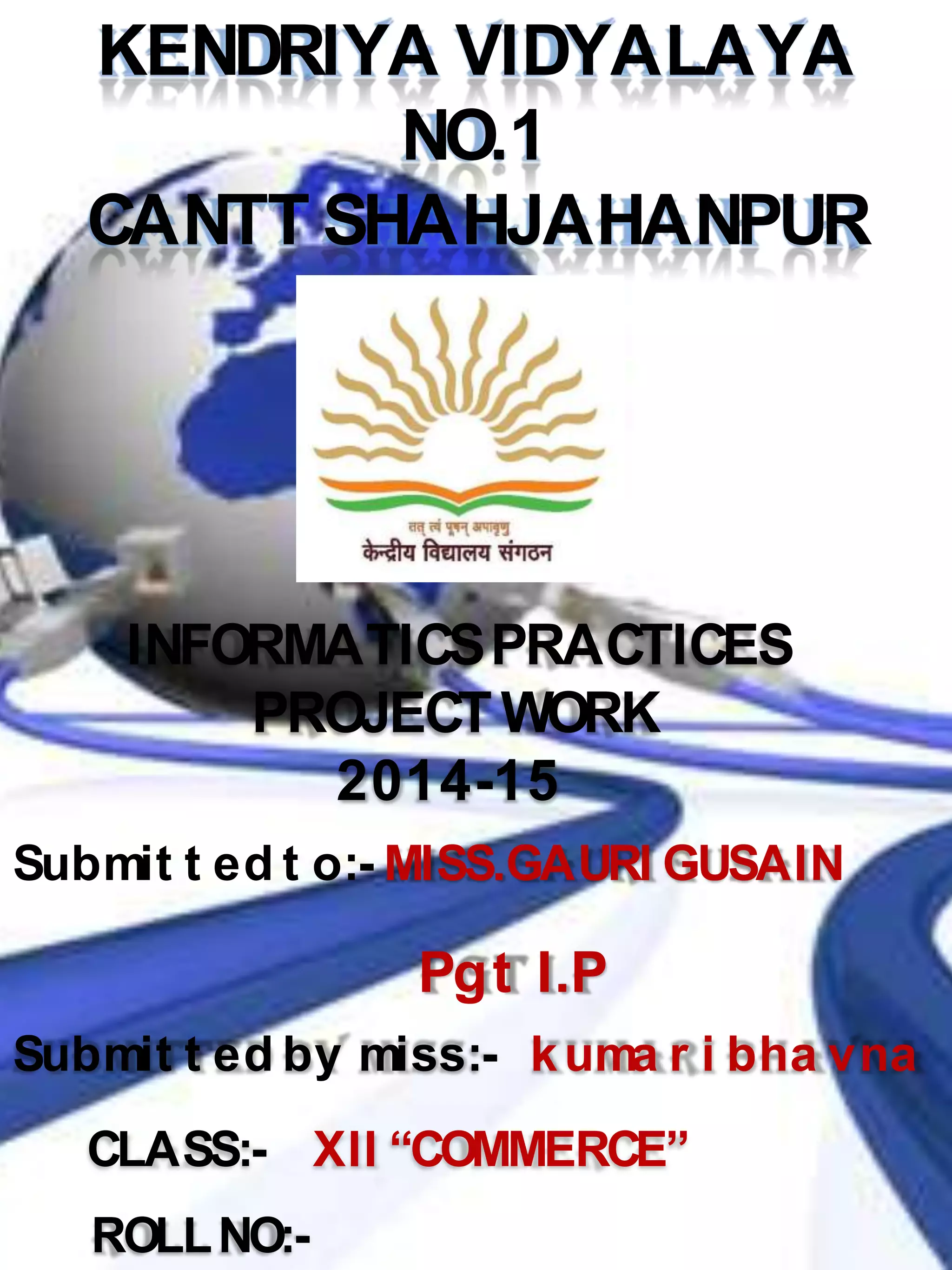 KENDRIYA VIDYALAYA
NO.1
CANTT SHAHJAHANPUR
INFORMATICSPRACTICES
PROJECTWORK
2014-15
Submit t ed t o:- MISS.GAURI GUSAIN
Submit t ed by miss:- kuma r i bha vna
CLASS:- XII “COMMERCE”
ROLLNO:-
Pgt I.P
 
