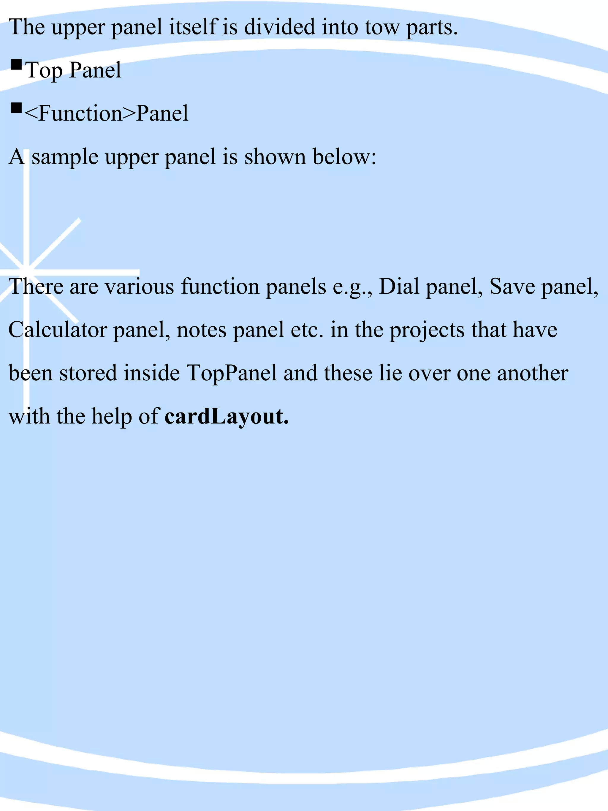 The upper panel itself is divided into tow parts.
Top Panel
<Function>Panel
A sample upper panel is shown below:
There are various function panels e.g., Dial panel, Save panel,
Calculator panel, notes panel etc. in the projects that have
been stored inside TopPanel and these lie over one another
with the help of cardLayout.
 