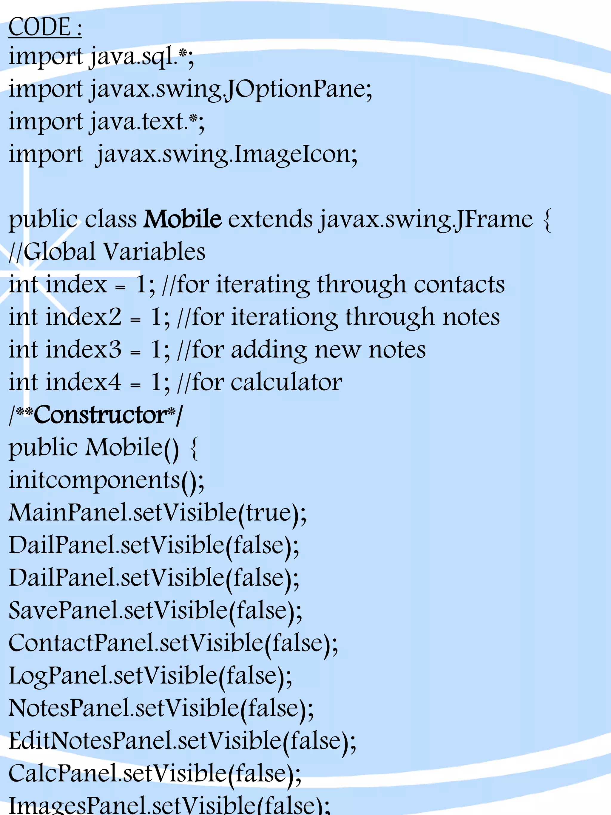 CODE :
import java.sql.*;
import javax.swing.JOptionPane;
import java.text.*;
import javax.swing.ImageIcon;
public class Mobile extends javax.swing.JFrame {
//Global Variables
int index = 1; //for iterating through contacts
int index2 = 1; //for iterationg through notes
int index3 = 1; //for adding new notes
int index4 = 1; //for calculator
/**Constructor*/
public Mobile() {
initcomponents();
MainPanel.setVisible(true);
DailPanel.setVisible(false);
DailPanel.setVisible(false);
SavePanel.setVisible(false);
ContactPanel.setVisible(false);
LogPanel.setVisible(false);
NotesPanel.setVisible(false);
EditNotesPanel.setVisible(false);
CalcPanel.setVisible(false);
 