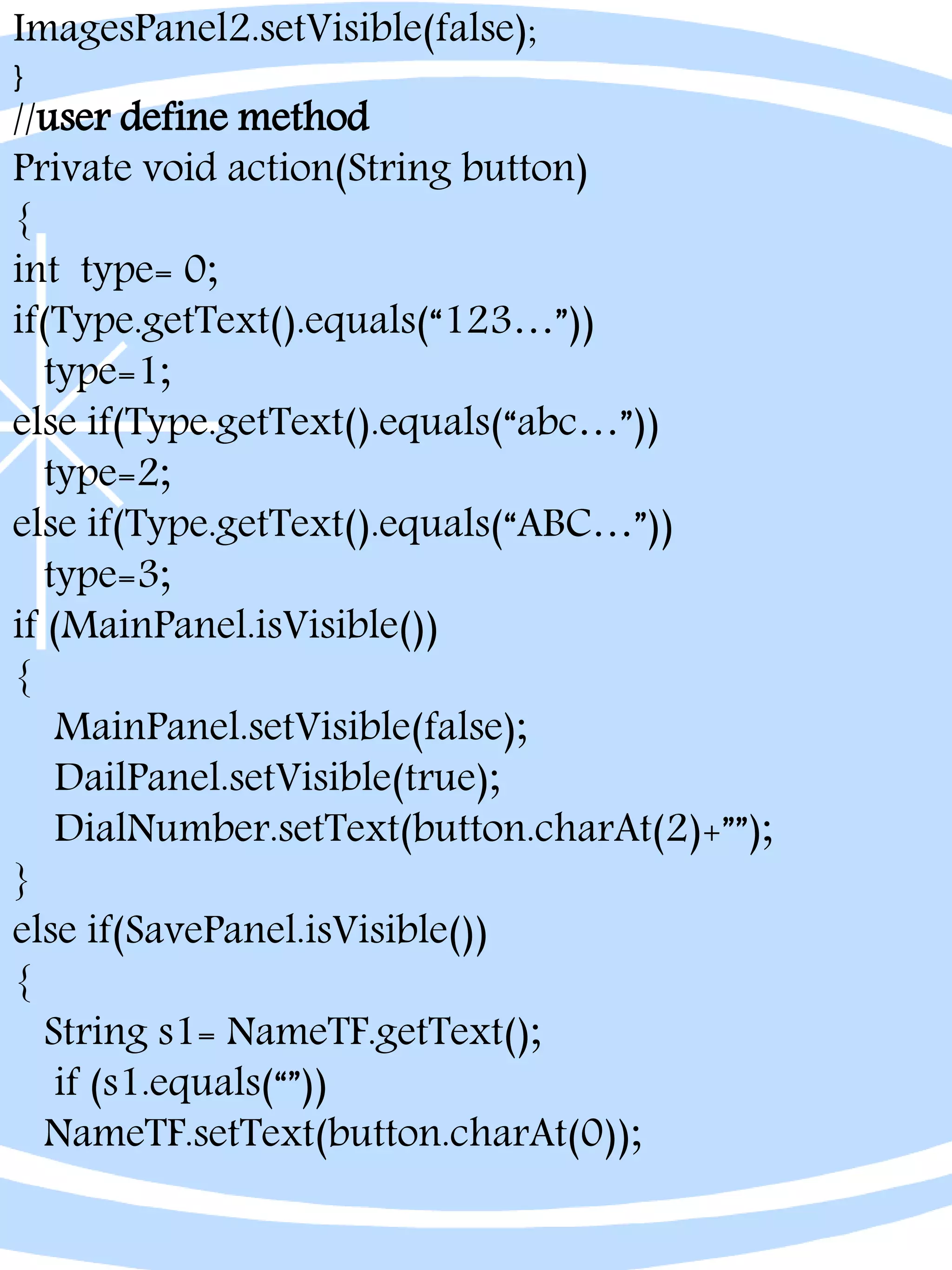 ImagesPanel2.setVisible(false);
}
//user define method
Private void action(String button)
{
int type= 0;
if(Type.getText().equals(“123…”))
type=1;
else if(Type.getText().equals(“abc…”))
type=2;
else if(Type.getText().equals(“ABC…”))
type=3;
if (MainPanel.isVisible())
{
MainPanel.setVisible(false);
DailPanel.setVisible(true);
DialNumber.setText(button.charAt(2)+””);
}
else if(SavePanel.isVisible())
{
String s1= NameTF.getText();
if (s1.equals(“”))
NameTF.setText(button.charAt(0));
 