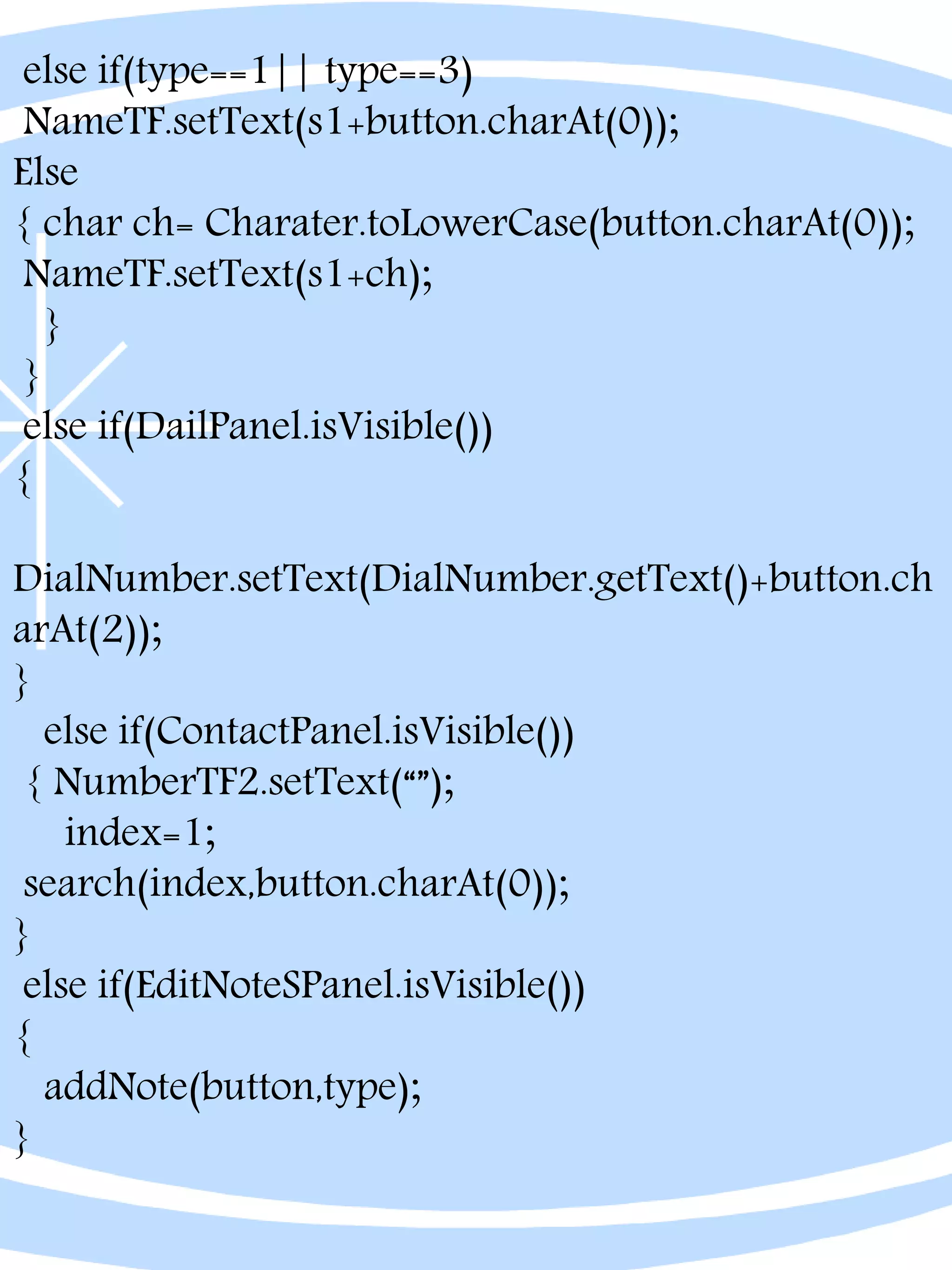 else if(type==1|| type==3)
NameTF.setText(s1+button.charAt(0));
Else
{ char ch= Charater.toLowerCase(button.charAt(0));
NameTF.setText(s1+ch);
}
}
else if(DailPanel.isVisible())
{
DialNumber.setText(DialNumber.getText()+button.ch
arAt(2));
}
else if(ContactPanel.isVisible())
{ NumberTF2.setText(“”);
index=1;
search(index,button.charAt(0));
}
else if(EditNoteSPanel.isVisible())
{
addNote(button,type);
}
 