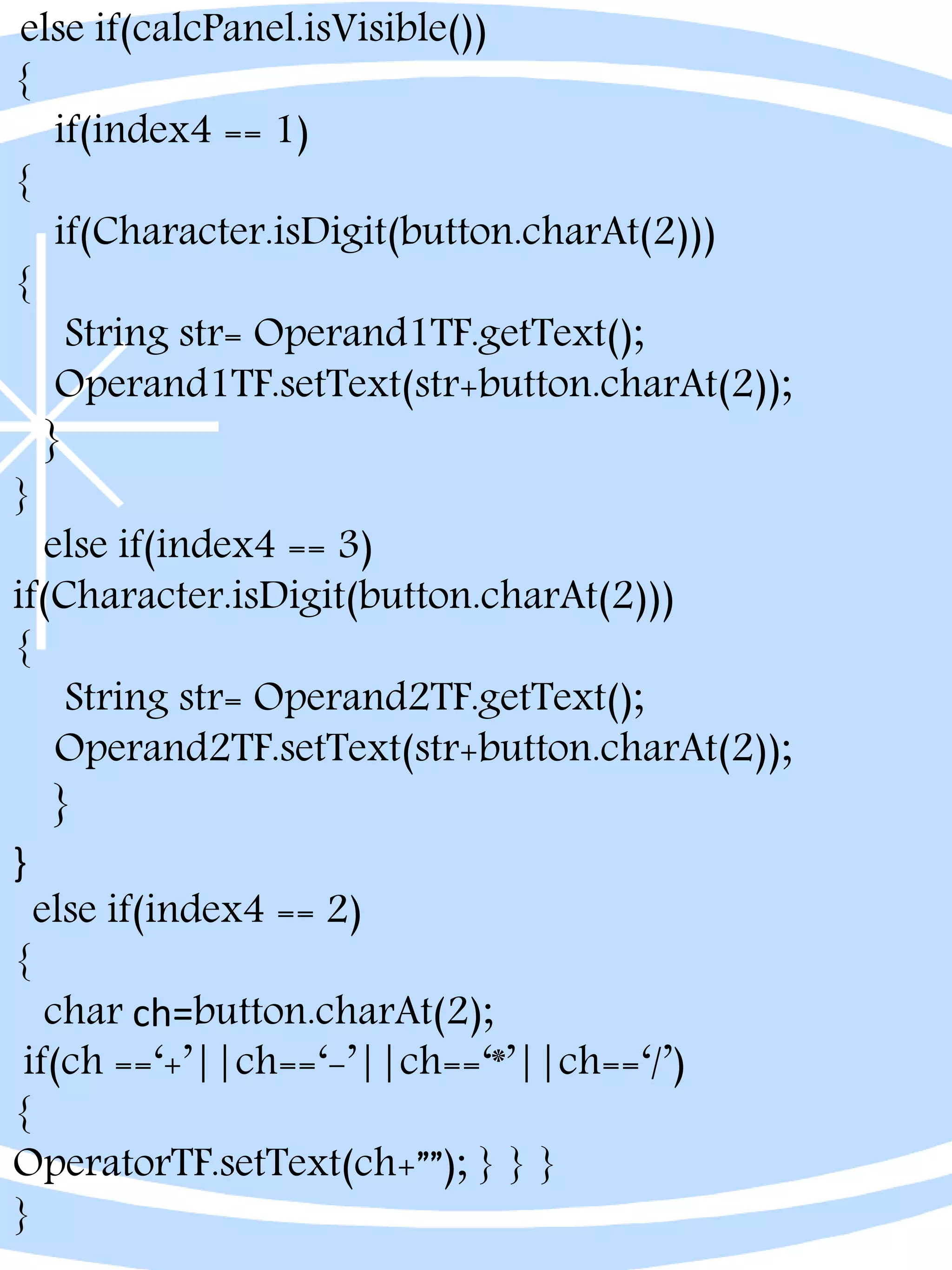 else if(calcPanel.isVisible())
{
if(index4 == 1)
{
if(Character.isDigit(button.charAt(2)))
{
String str= Operand1TF.getText();
Operand1TF.setText(str+button.charAt(2));
}
}
else if(index4 == 3)
if(Character.isDigit(button.charAt(2)))
{
String str= Operand2TF.getText();
Operand2TF.setText(str+button.charAt(2));
}
}
else if(index4 == 2)
{
char ch=button.charAt(2);
if(ch ==‘+’||ch==‘-’||ch==‘*’||ch==‘/’)
{
OperatorTF.setText(ch+””); } } }
}
 