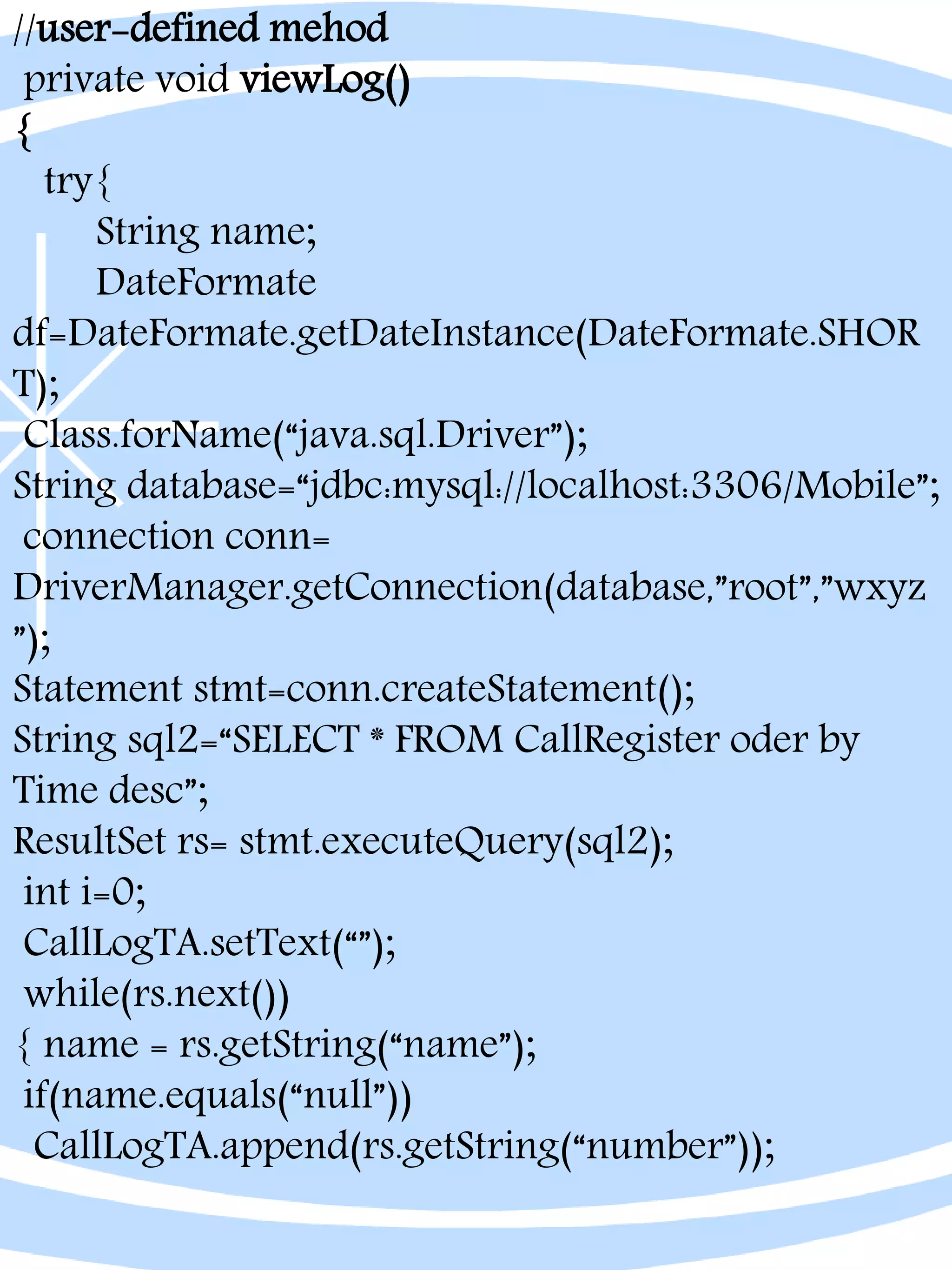//user-defined mehod
private void viewLog()
{
try{
String name;
DateFormate
df=DateFormate.getDateInstance(DateFormate.SHOR
T);
Class.forName(“java.sql.Driver”);
String database=“jdbc:mysql://localhost:3306/Mobile”;
connection conn=
DriverManager.getConnection(database,”root”,”wxyz
”);
Statement stmt=conn.createStatement();
String sql2=“SELECT * FROM CallRegister oder by
Time desc”;
ResultSet rs= stmt.executeQuery(sql2);
int i=0;
CallLogTA.setText(“”);
while(rs.next())
{ name = rs.getString(“name”);
if(name.equals(“null”))
CallLogTA.append(rs.getString(“number”));
 