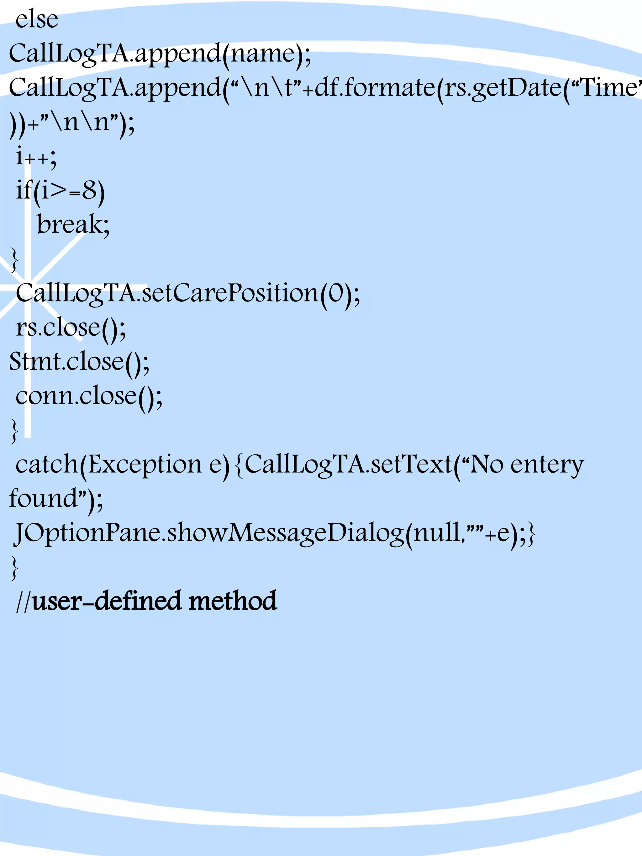 else
CallLogTA.append(name);
CallLogTA.append(“nt”+df.formate(rs.getDate(“Time”
))+”nn”);
i++;
if(i>=8)
break;
}
CallLogTA.setCarePosition(0);
rs.close();
Stmt.close();
conn.close();
}
catch(Exception e){CallLogTA.setText(“No entery
found”);
JOptionPane.showMessageDialog(null,””+e);}
}
//user-defined method
 