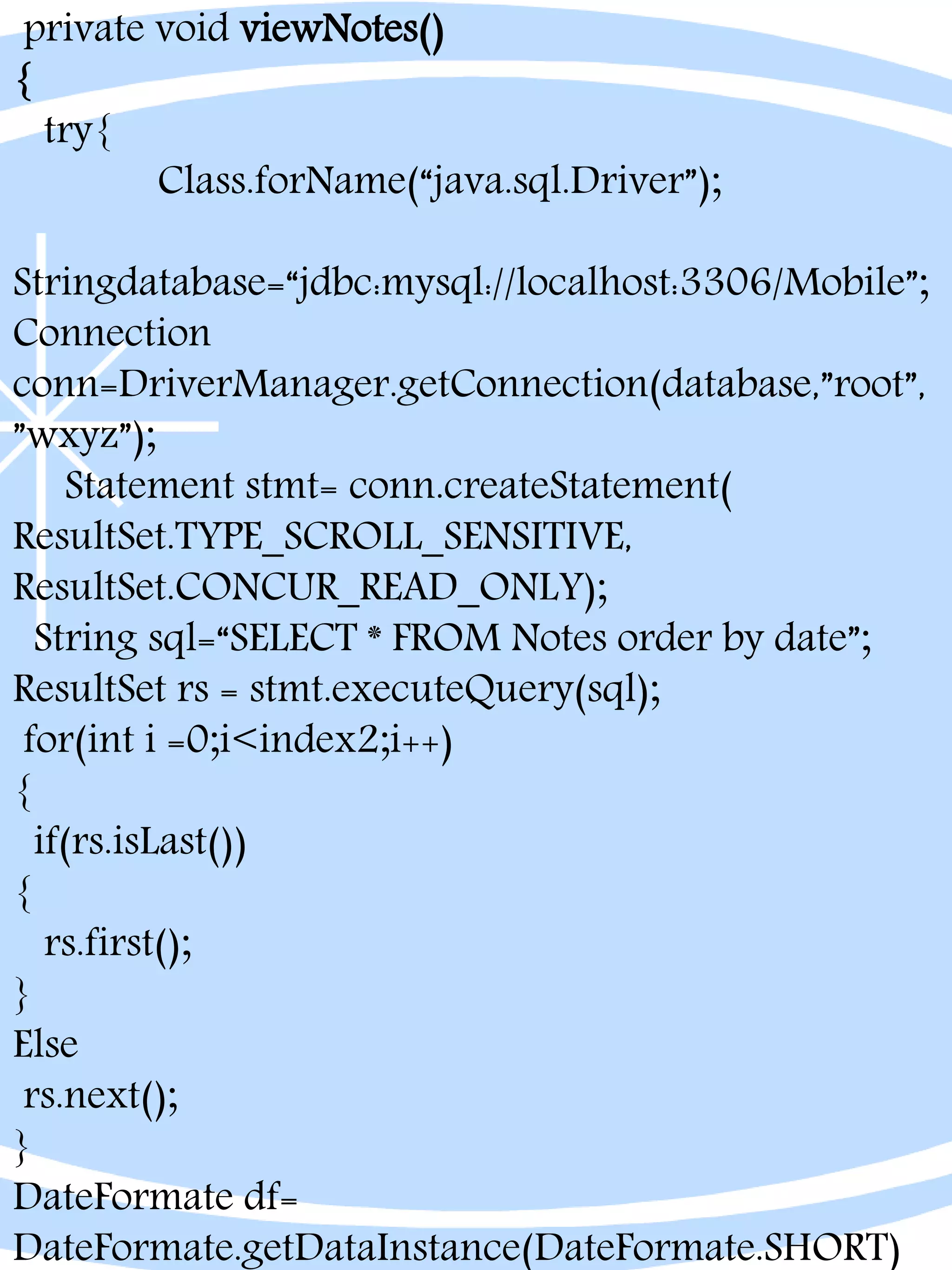 private void viewNotes()
{
try{
Class.forName(“java.sql.Driver”);
Stringdatabase=“jdbc:mysql://localhost:3306/Mobile”;
Connection
conn=DriverManager.getConnection(database,”root”,
”wxyz”);
Statement stmt= conn.createStatement(
ResultSet.TYPE_SCROLL_SENSITIVE,
ResultSet.CONCUR_READ_ONLY);
String sql=“SELECT * FROM Notes order by date”;
ResultSet rs = stmt.executeQuery(sql);
for(int i =0;i<index2;i++)
{
if(rs.isLast())
{
rs.first();
}
Else
rs.next();
}
DateFormate df=
DateFormate.getDataInstance(DateFormate.SHORT)
 