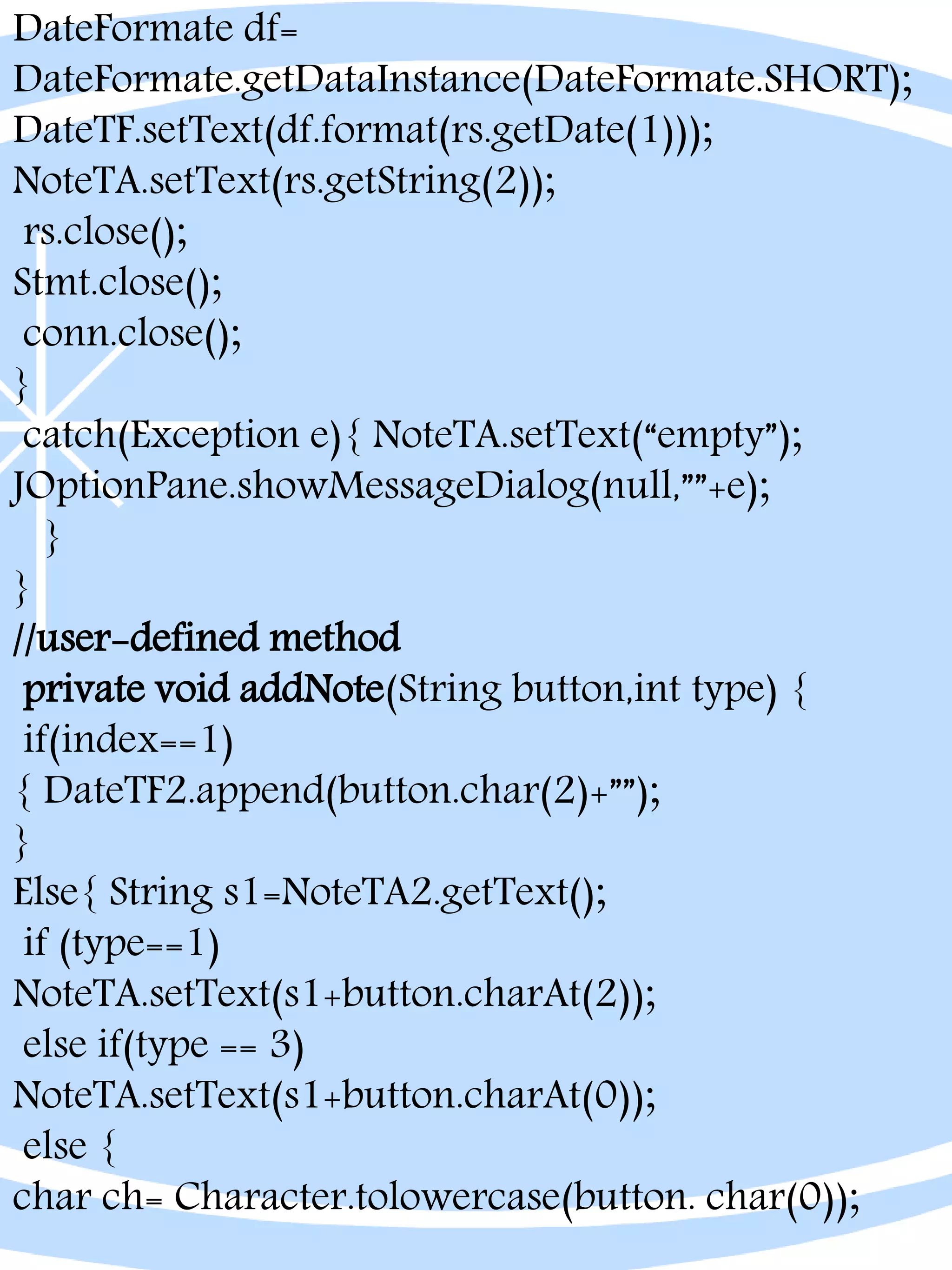 DateFormate df=
DateFormate.getDataInstance(DateFormate.SHORT);
DateTF.setText(df.format(rs.getDate(1)));
NoteTA.setText(rs.getString(2));
rs.close();
Stmt.close();
conn.close();
}
catch(Exception e){ NoteTA.setText(“empty”);
JOptionPane.showMessageDialog(null,””+e);
}
}
//user-defined method
private void addNote(String button,int type) {
if(index==1)
{ DateTF2.append(button.char(2)+””);
}
Else{ String s1=NoteTA2.getText();
if (type==1)
NoteTA.setText(s1+button.charAt(2));
else if(type == 3)
NoteTA.setText(s1+button.charAt(0));
else {
char ch= Character.tolowercase(button. char(0));
 