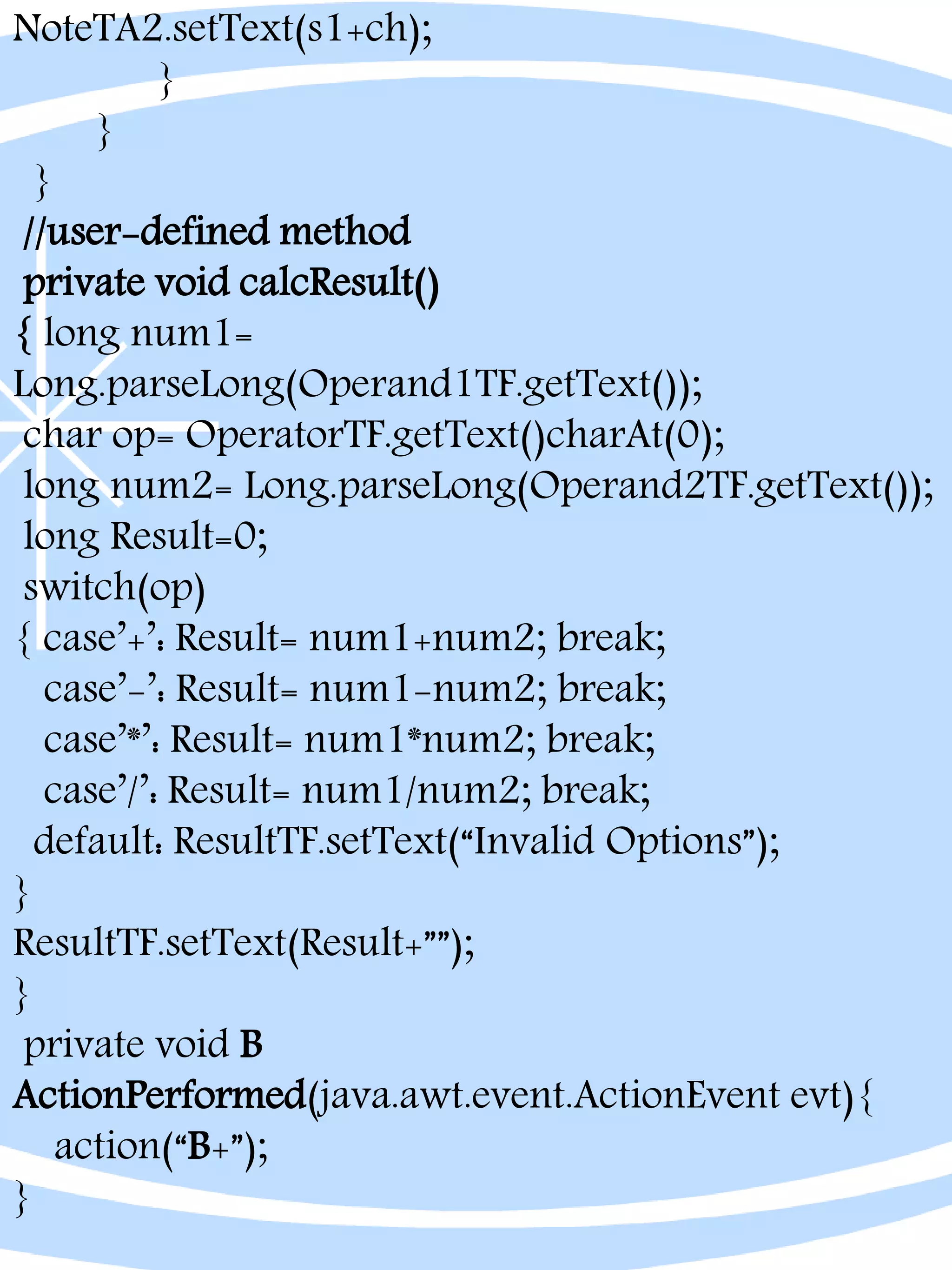 NoteTA2.setText(s1+ch);
}
}
}
//user-defined method
private void calcResult()
{ long num1=
Long.parseLong(Operand1TF.getText());
char op= OperatorTF.getText()charAt(0);
long num2= Long.parseLong(Operand2TF.getText());
long Result=0;
switch(op)
{ case’+’: Result= num1+num2; break;
case’-’: Result= num1-num2; break;
case’*’: Result= num1*num2; break;
case’/’: Result= num1/num2; break;
default: ResultTF.setText(“Invalid Options”);
}
ResultTF.setText(Result+””);
}
private void B
ActionPerformed(java.awt.event.ActionEvent evt){
action(“B+”);
}
 