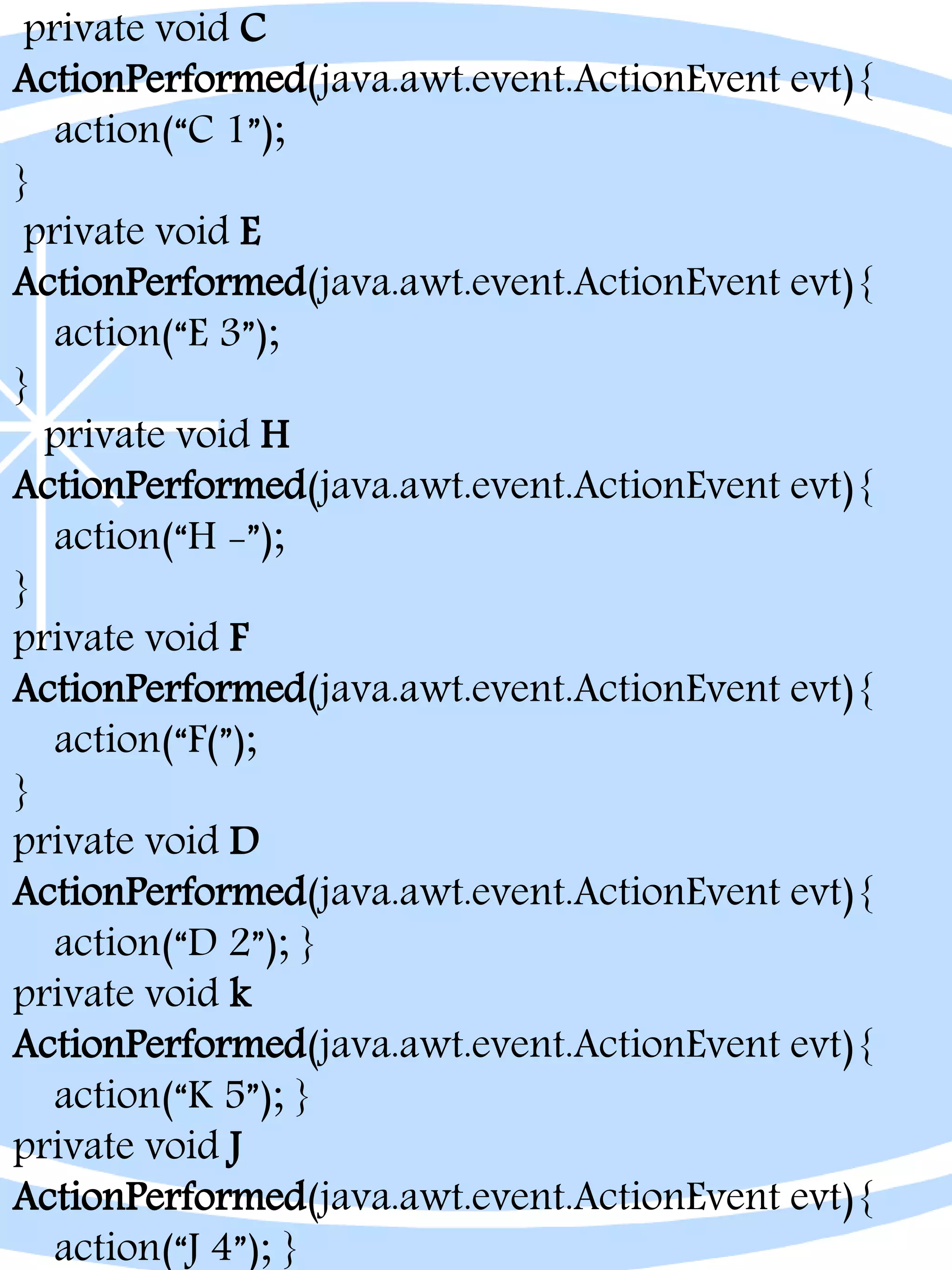 private void C
ActionPerformed(java.awt.event.ActionEvent evt){
action(“C 1”);
}
private void E
ActionPerformed(java.awt.event.ActionEvent evt){
action(“E 3”);
}
private void H
ActionPerformed(java.awt.event.ActionEvent evt){
action(“H -”);
}
private void F
ActionPerformed(java.awt.event.ActionEvent evt){
action(“F(”);
}
private void D
ActionPerformed(java.awt.event.ActionEvent evt){
action(“D 2”); }
private void k
ActionPerformed(java.awt.event.ActionEvent evt){
action(“K 5”); }
private void J
ActionPerformed(java.awt.event.ActionEvent evt){
action(“J 4”); }
 