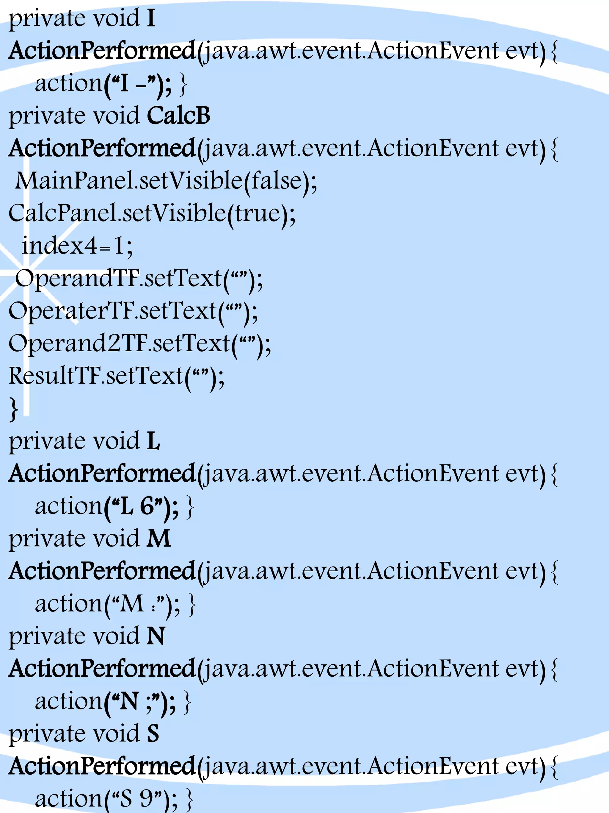 private void I
ActionPerformed(java.awt.event.ActionEvent evt){
action(“I -”); }
private void CalcB
ActionPerformed(java.awt.event.ActionEvent evt){
MainPanel.setVisible(false);
CalcPanel.setVisible(true);
index4=1;
OperandTF.setText(“”);
OperaterTF.setText(“”);
Operand2TF.setText(“”);
ResultTF.setText(“”);
}
private void L
ActionPerformed(java.awt.event.ActionEvent evt){
action(“L 6”); }
private void M
ActionPerformed(java.awt.event.ActionEvent evt){
action(“M :”); }
private void N
ActionPerformed(java.awt.event.ActionEvent evt){
action(“N ;”); }
private void S
ActionPerformed(java.awt.event.ActionEvent evt){
action(“S 9”); }
 