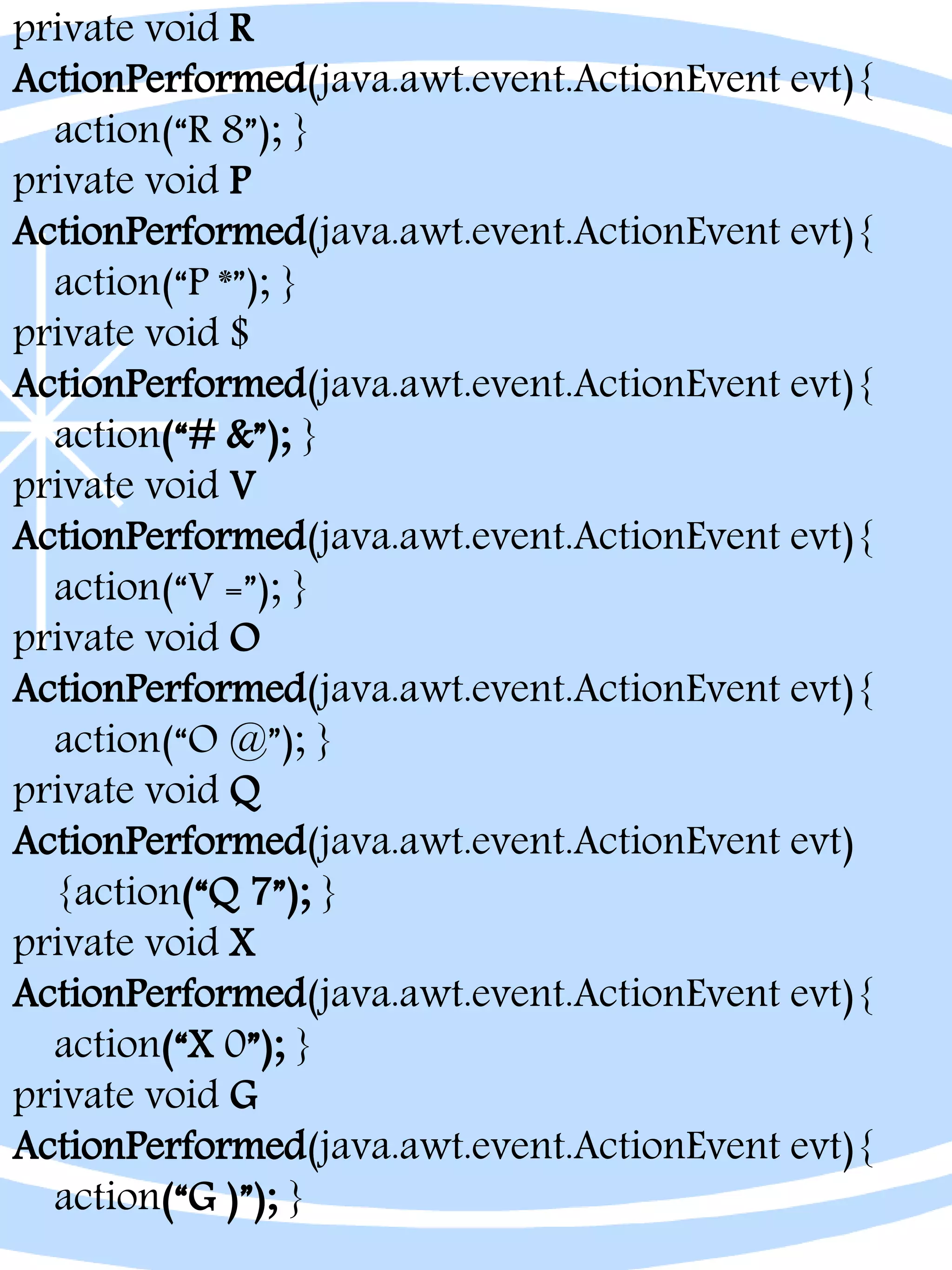 private void R
ActionPerformed(java.awt.event.ActionEvent evt){
action(“R 8”); }
private void P
ActionPerformed(java.awt.event.ActionEvent evt){
action(“P *”); }
private void $
ActionPerformed(java.awt.event.ActionEvent evt){
action(“# &”); }
private void V
ActionPerformed(java.awt.event.ActionEvent evt){
action(“V =”); }
private void O
ActionPerformed(java.awt.event.ActionEvent evt){
action(“O @”); }
private void Q
ActionPerformed(java.awt.event.ActionEvent evt)
{action(“Q 7”); }
private void X
ActionPerformed(java.awt.event.ActionEvent evt){
action(“X 0”); }
private void G
ActionPerformed(java.awt.event.ActionEvent evt){
action(“G )”); }
 