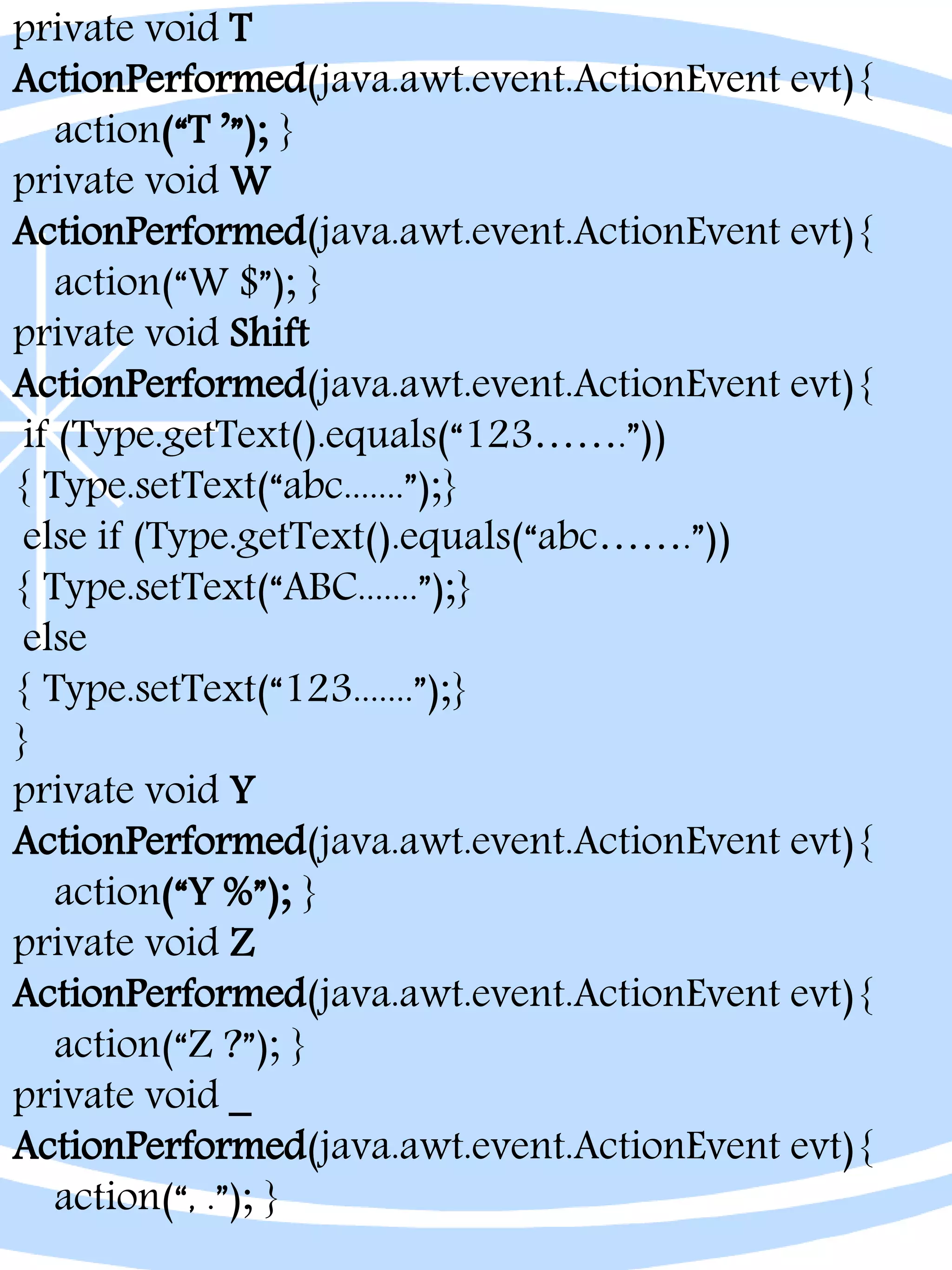 private void T
ActionPerformed(java.awt.event.ActionEvent evt){
action(“T ’”); }
private void W
ActionPerformed(java.awt.event.ActionEvent evt){
action(“W $”); }
private void Shift
ActionPerformed(java.awt.event.ActionEvent evt){
if (Type.getText().equals(“123…….”))
{ Type.setText(“abc.......”);}
else if (Type.getText().equals(“abc…….”))
{ Type.setText(“ABC.......”);}
else
{ Type.setText(“123.......”);}
}
private void Y
ActionPerformed(java.awt.event.ActionEvent evt){
action(“Y %”); }
private void Z
ActionPerformed(java.awt.event.ActionEvent evt){
action(“Z ?”); }
private void _
ActionPerformed(java.awt.event.ActionEvent evt){
action(“, .”); }
 