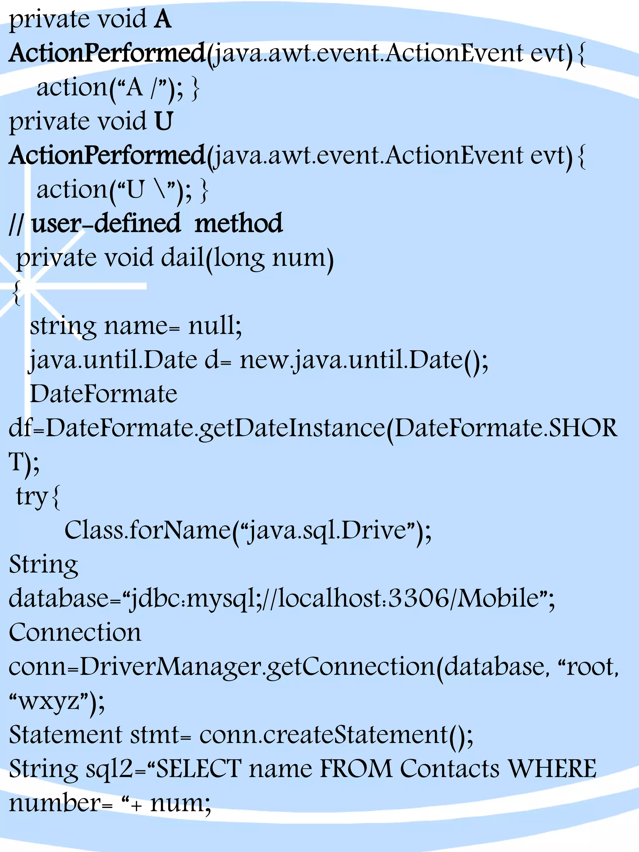 private void A
ActionPerformed(java.awt.event.ActionEvent evt){
action(“A /”); }
private void U
ActionPerformed(java.awt.event.ActionEvent evt){
action(“U ”); }
// user-defined method
private void dail(long num)
{
string name= null;
java.until.Date d= new.java.until.Date();
DateFormate
df=DateFormate.getDateInstance(DateFormate.SHOR
T);
try{
Class.forName(“java.sql.Drive”);
String
database=“jdbc:mysql;//localhost:3306/Mobile”;
Connection
conn=DriverManager.getConnection(database, “root,
“wxyz”);
Statement stmt= conn.createStatement();
String sql2=“SELECT name FROM Contacts WHERE
number= “+ num;
 