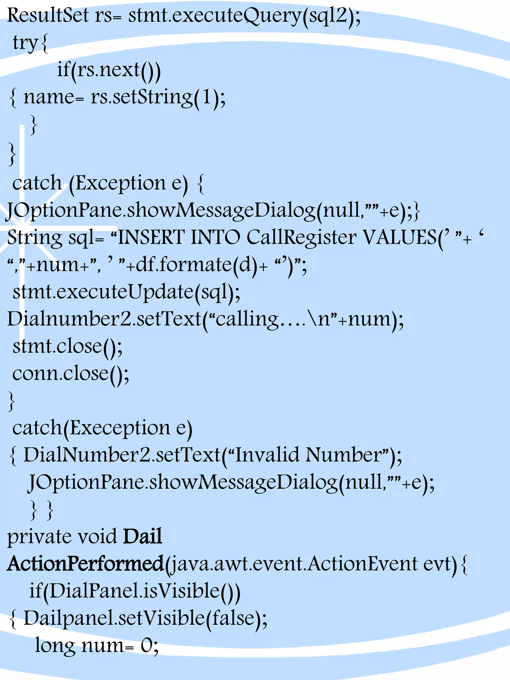 ResultSet rs= stmt.executeQuery(sql2);
try{
if(rs.next())
{ name= rs.setString(1);
}
}
catch (Exception e) {
JOptionPane.showMessageDialog(null,””+e);}
String sql= “INSERT INTO CallRegister VALUES(’ ”+ ‘
“,”+num+”, ’ ”+df.formate(d)+ “’)”;
stmt.executeUpdate(sql);
Dialnumber2.setText(“calling….n”+num);
stmt.close();
conn.close();
}
catch(Exeception e)
{ DialNumber2.setText(“Invalid Number”);
JOptionPane.showMessageDialog(null,””+e);
} }
private void Dail
ActionPerformed(java.awt.event.ActionEvent evt){
if(DialPanel.isVisible())
{ Dailpanel.setVisible(false);
long num= 0;
 