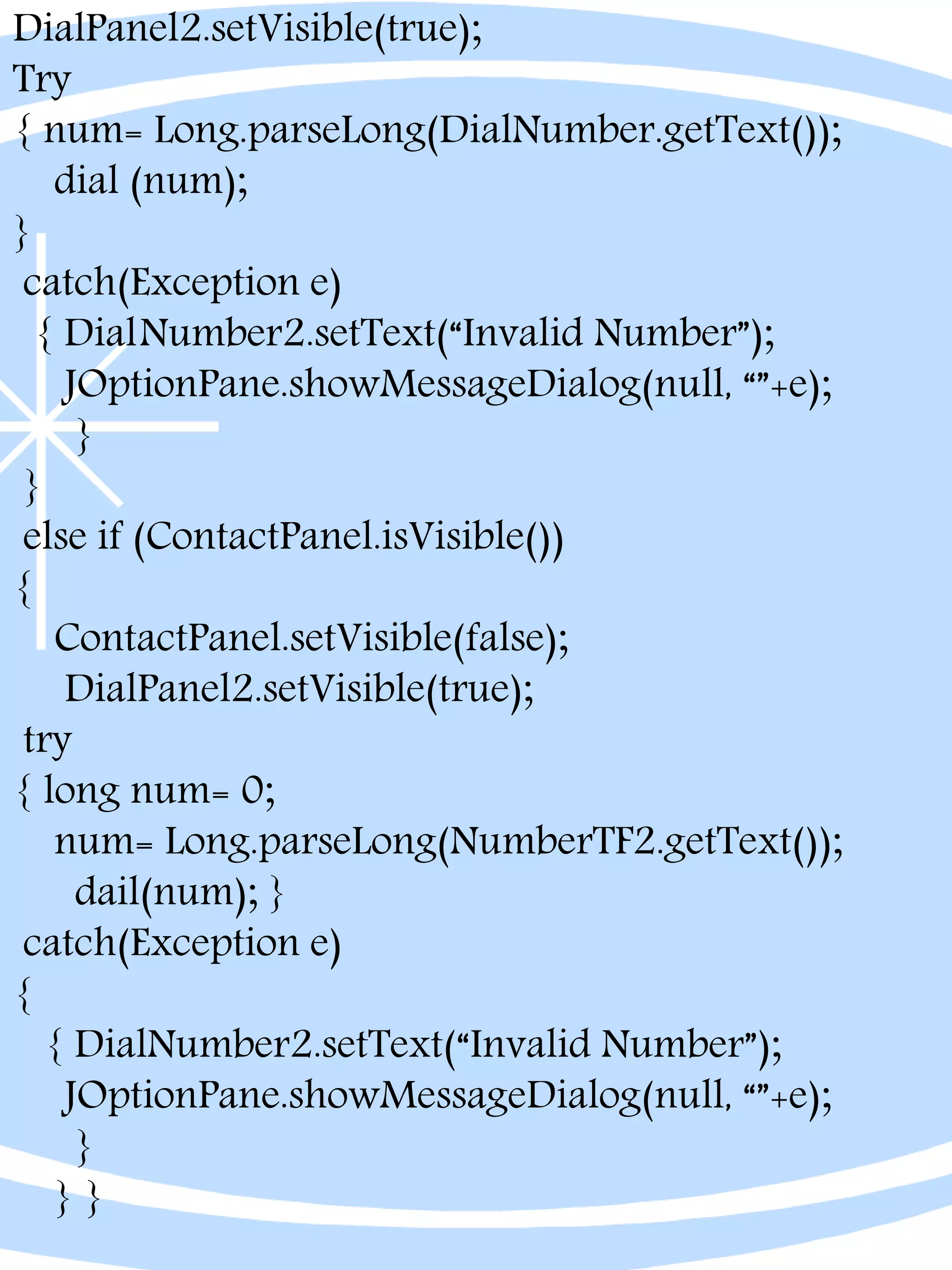 DialPanel2.setVisible(true);
Try
{ num= Long.parseLong(DialNumber.getText());
dial (num);
}
catch(Exception e)
{ DialNumber2.setText(“Invalid Number”);
JOptionPane.showMessageDialog(null, “”+e);
}
}
else if (ContactPanel.isVisible())
{
ContactPanel.setVisible(false);
DialPanel2.setVisible(true);
try
{ long num= 0;
num= Long.parseLong(NumberTF2.getText());
dail(num); }
catch(Exception e)
{
{ DialNumber2.setText(“Invalid Number”);
JOptionPane.showMessageDialog(null, “”+e);
}
} }
 