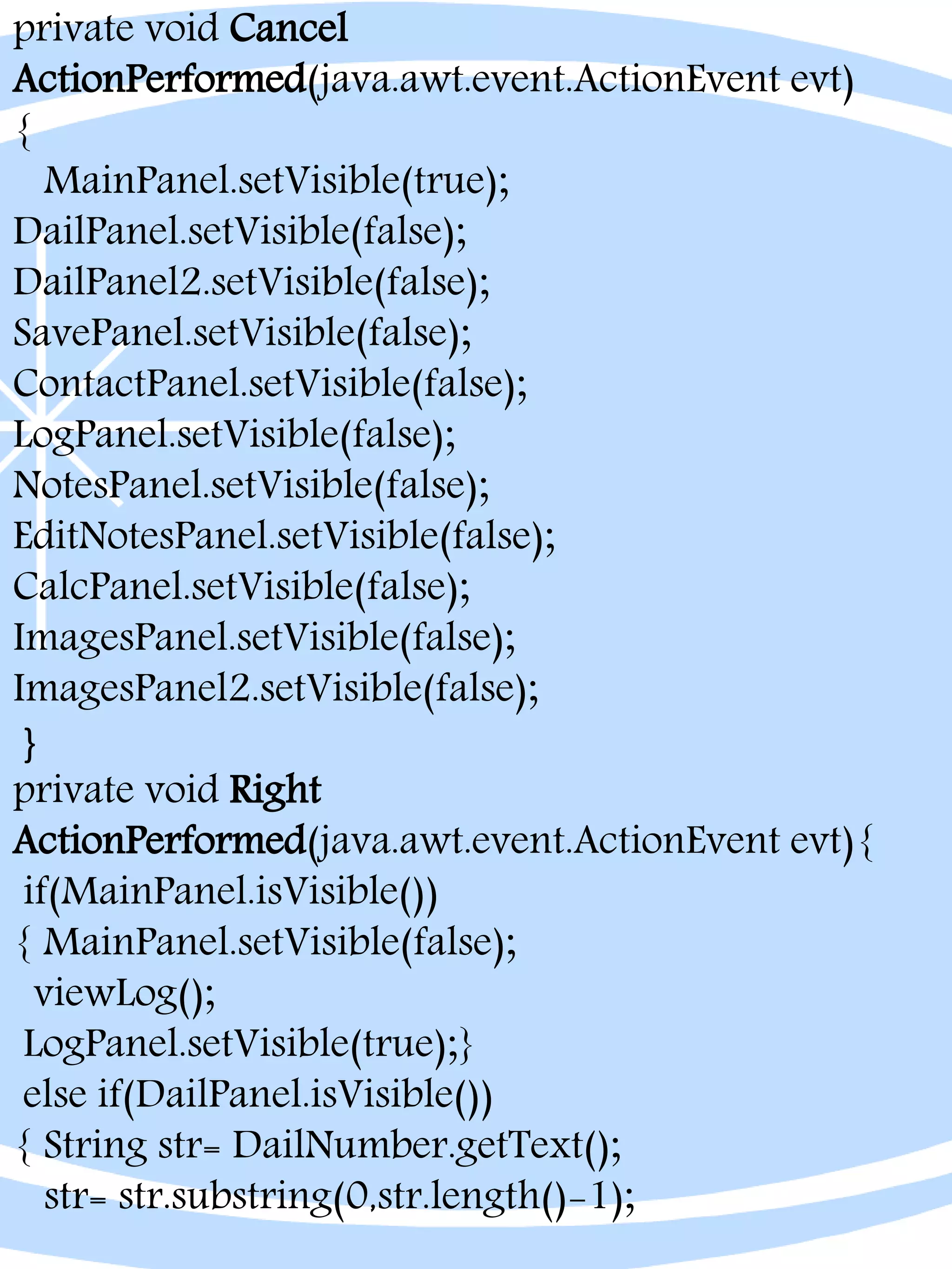 private void Cancel
ActionPerformed(java.awt.event.ActionEvent evt)
{
MainPanel.setVisible(true);
DailPanel.setVisible(false);
DailPanel2.setVisible(false);
SavePanel.setVisible(false);
ContactPanel.setVisible(false);
LogPanel.setVisible(false);
NotesPanel.setVisible(false);
EditNotesPanel.setVisible(false);
CalcPanel.setVisible(false);
ImagesPanel.setVisible(false);
ImagesPanel2.setVisible(false);
}
private void Right
ActionPerformed(java.awt.event.ActionEvent evt){
if(MainPanel.isVisible())
{ MainPanel.setVisible(false);
viewLog();
LogPanel.setVisible(true);}
else if(DailPanel.isVisible())
{ String str= DailNumber.getText();
str= str.substring(0,str.length()-1);
 