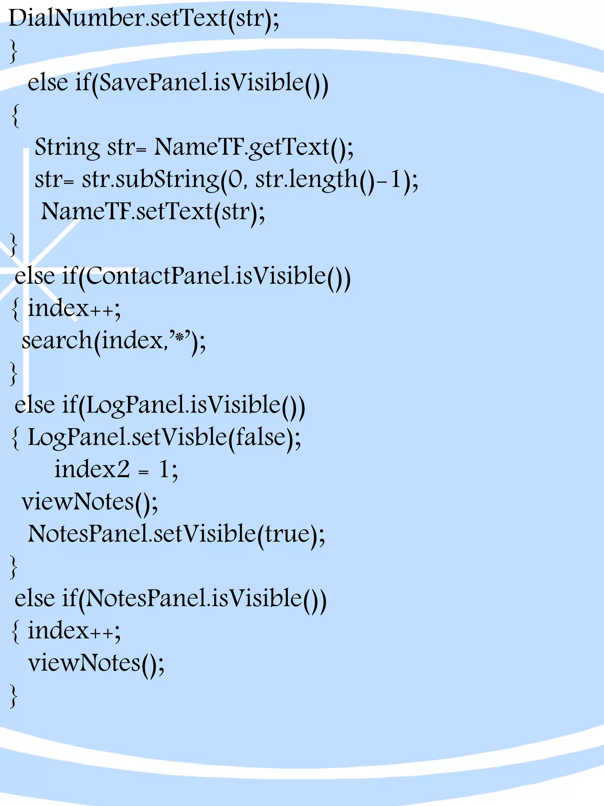 DialNumber.setText(str);
}
else if(SavePanel.isVisible())
{
String str= NameTF.getText();
str= str.subString(0, str.length()-1);
NameTF.setText(str);
}
else if(ContactPanel.isVisible())
{ index++;
search(index,’*’);
}
else if(LogPanel.isVisible())
{ LogPanel.setVisble(false);
index2 = 1;
viewNotes();
NotesPanel.setVisible(true);
}
else if(NotesPanel.isVisible())
{ index++;
viewNotes();
}
 