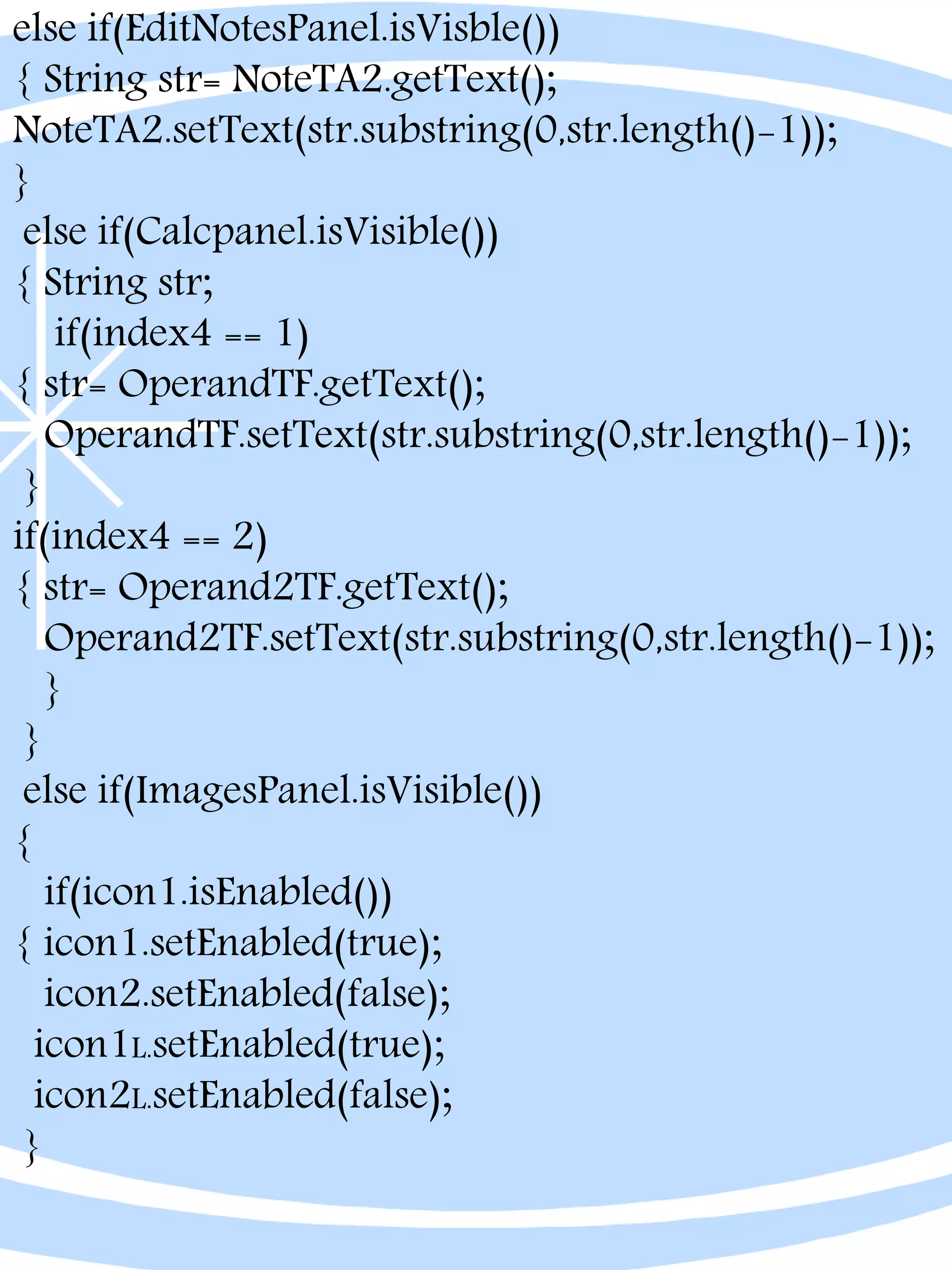 else if(EditNotesPanel.isVisble())
{ String str= NoteTA2.getText();
NoteTA2.setText(str.substring(0,str.length()-1));
}
else if(Calcpanel.isVisible())
{ String str;
if(index4 == 1)
{ str= OperandTF.getText();
OperandTF.setText(str.substring(0,str.length()-1));
}
if(index4 == 2)
{ str= Operand2TF.getText();
Operand2TF.setText(str.substring(0,str.length()-1));
}
}
else if(ImagesPanel.isVisible())
{
if(icon1.isEnabled())
{ icon1.setEnabled(true);
icon2.setEnabled(false);
icon1L.setEnabled(true);
icon2L.setEnabled(false);
}
 