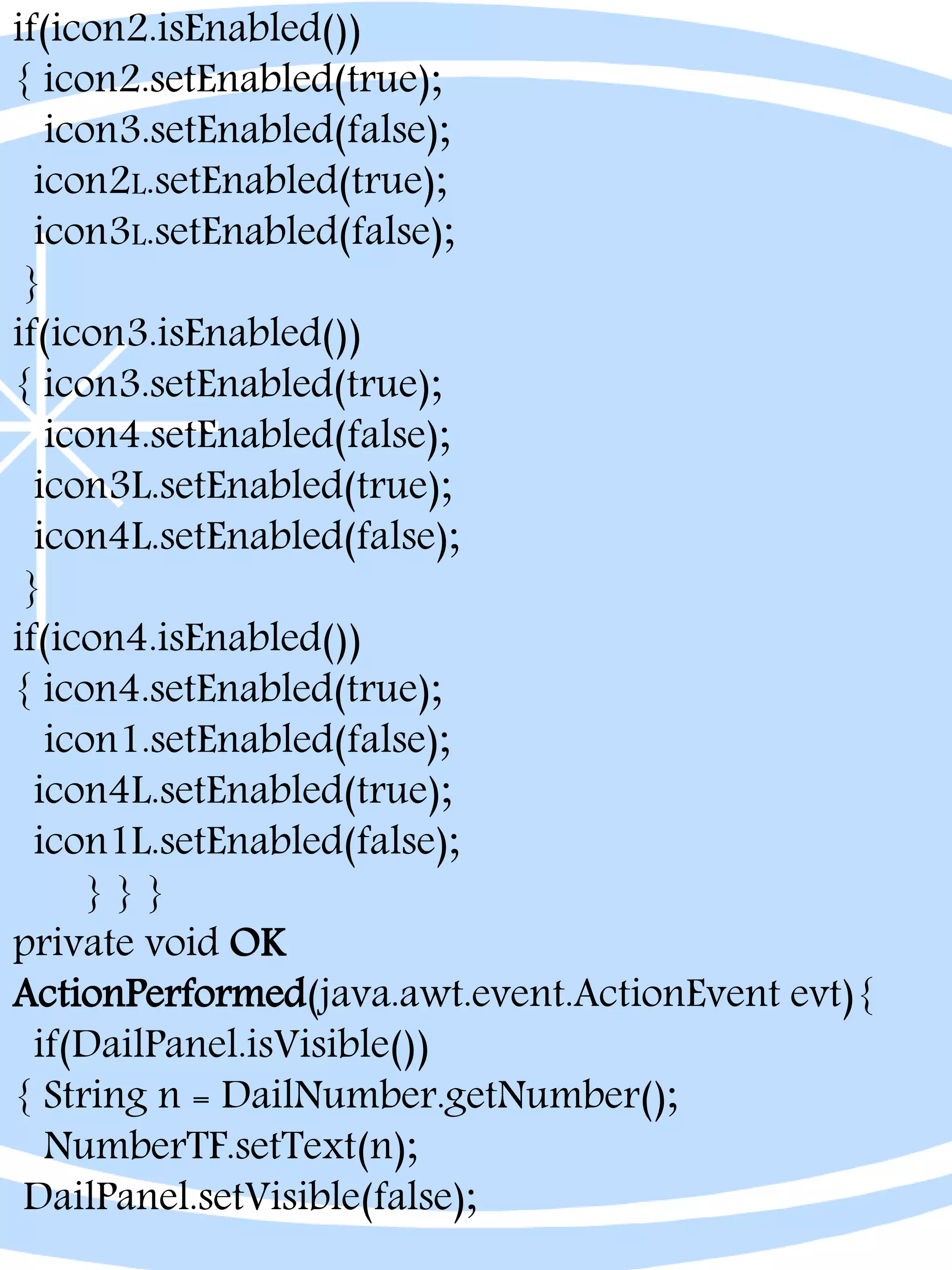 if(icon2.isEnabled())
{ icon2.setEnabled(true);
icon3.setEnabled(false);
icon2L.setEnabled(true);
icon3L.setEnabled(false);
}
if(icon3.isEnabled())
{ icon3.setEnabled(true);
icon4.setEnabled(false);
icon3L.setEnabled(true);
icon4L.setEnabled(false);
}
if(icon4.isEnabled())
{ icon4.setEnabled(true);
icon1.setEnabled(false);
icon4L.setEnabled(true);
icon1L.setEnabled(false);
} } }
private void OK
ActionPerformed(java.awt.event.ActionEvent evt){
if(DailPanel.isVisible())
{ String n = DailNumber.getNumber();
NumberTF.setText(n);
DailPanel.setVisible(false);
 