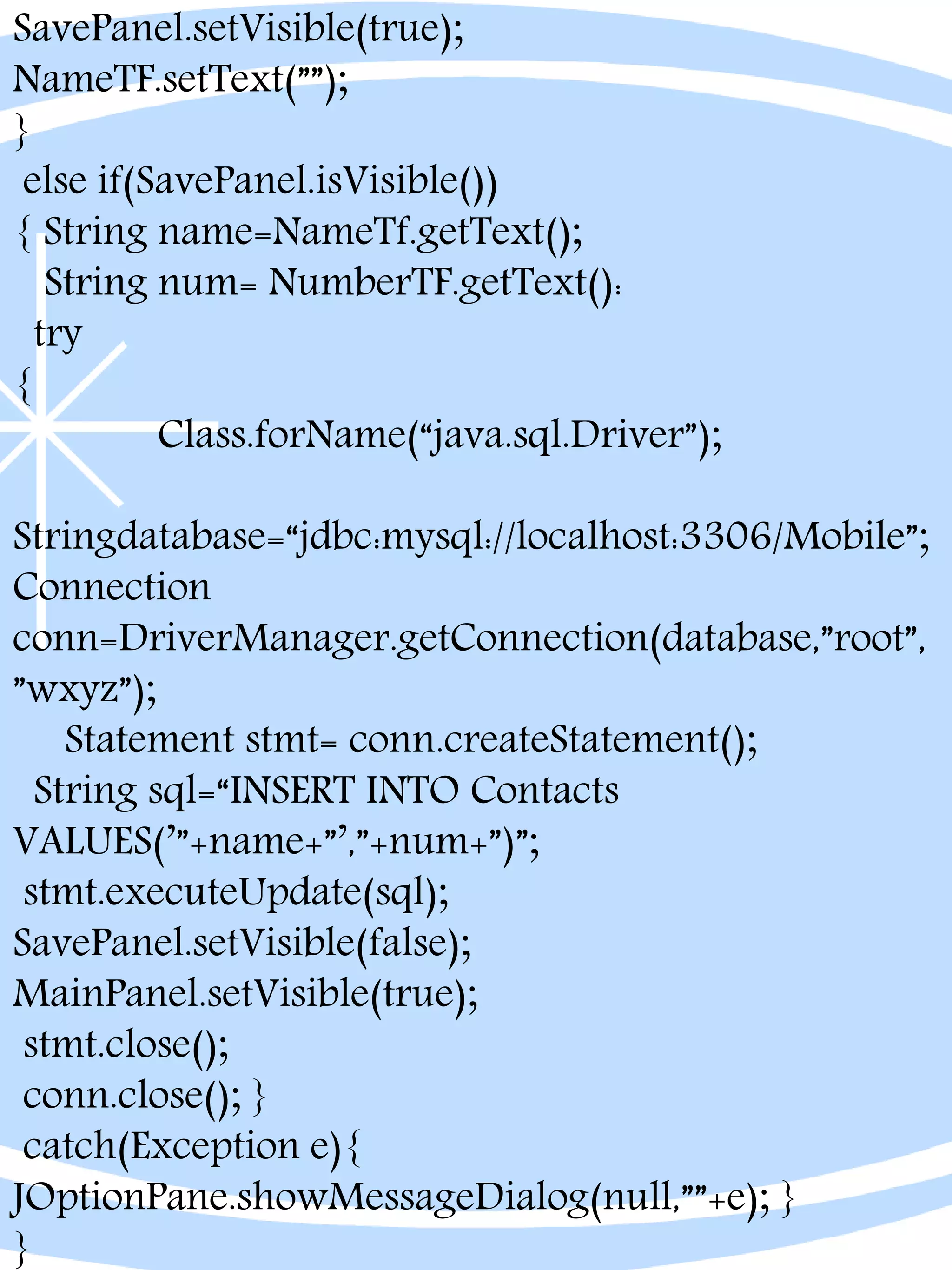 SavePanel.setVisible(true);
NameTF.setText(””);
}
else if(SavePanel.isVisible())
{ String name=NameTf.getText();
String num= NumberTF.getText():
try
{
Class.forName(“java.sql.Driver”);
Stringdatabase=“jdbc:mysql://localhost:3306/Mobile”;
Connection
conn=DriverManager.getConnection(database,”root”,
”wxyz”);
Statement stmt= conn.createStatement();
String sql=“INSERT INTO Contacts
VALUES(’”+name+”’,”+num+”)”;
stmt.executeUpdate(sql);
SavePanel.setVisible(false);
MainPanel.setVisible(true);
stmt.close();
conn.close(); }
catch(Exception e){
JOptionPane.showMessageDialog(null,””+e); }
}
 