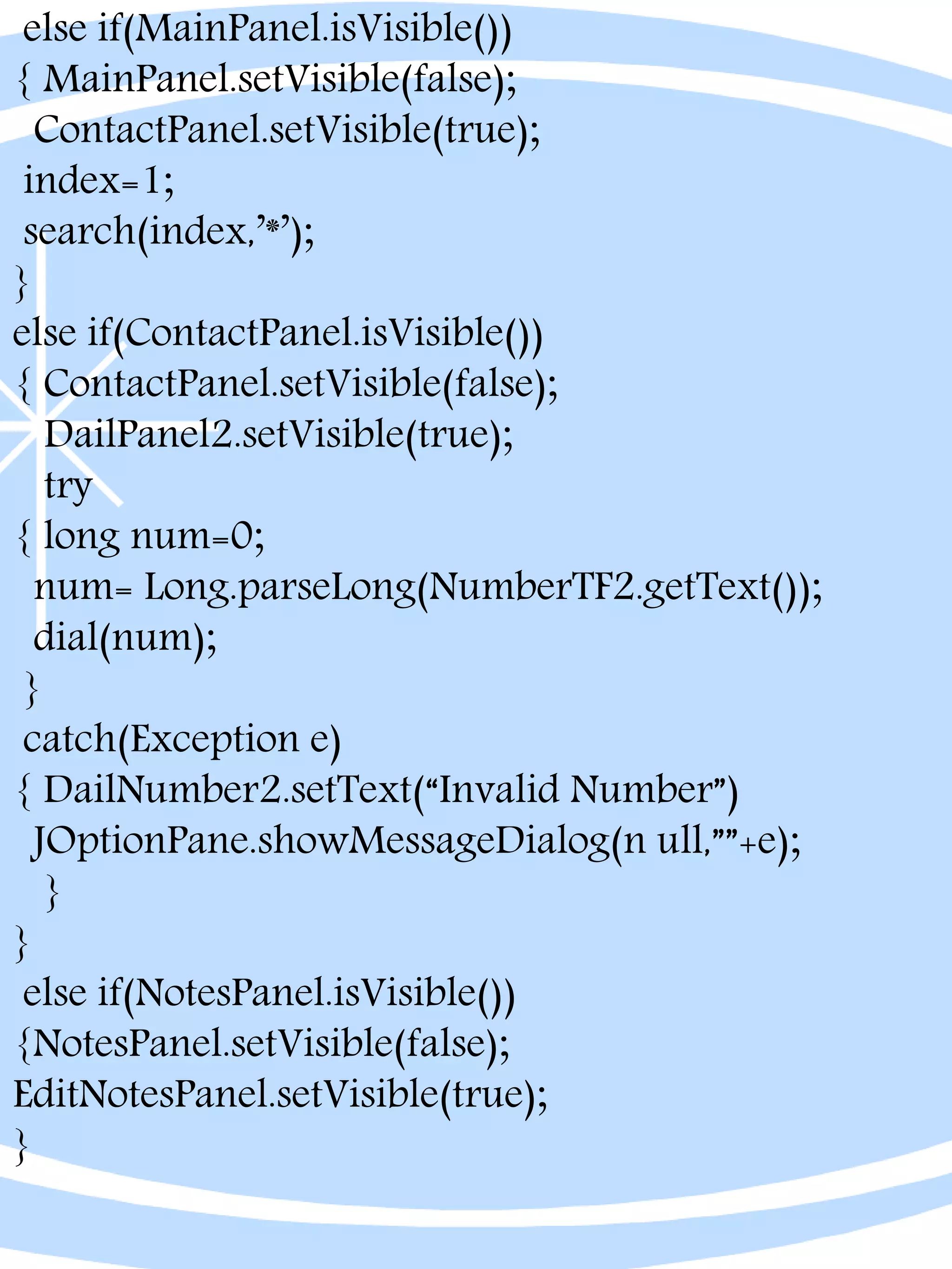else if(MainPanel.isVisible())
{ MainPanel.setVisible(false);
ContactPanel.setVisible(true);
index=1;
search(index,’*’);
}
else if(ContactPanel.isVisible())
{ ContactPanel.setVisible(false);
DailPanel2.setVisible(true);
try
{ long num=0;
num= Long.parseLong(NumberTF2.getText());
dial(num);
}
catch(Exception e)
{ DailNumber2.setText(“Invalid Number”)
JOptionPane.showMessageDialog(n ull,””+e);
}
}
else if(NotesPanel.isVisible())
{NotesPanel.setVisible(false);
EditNotesPanel.setVisible(true);
}
 
