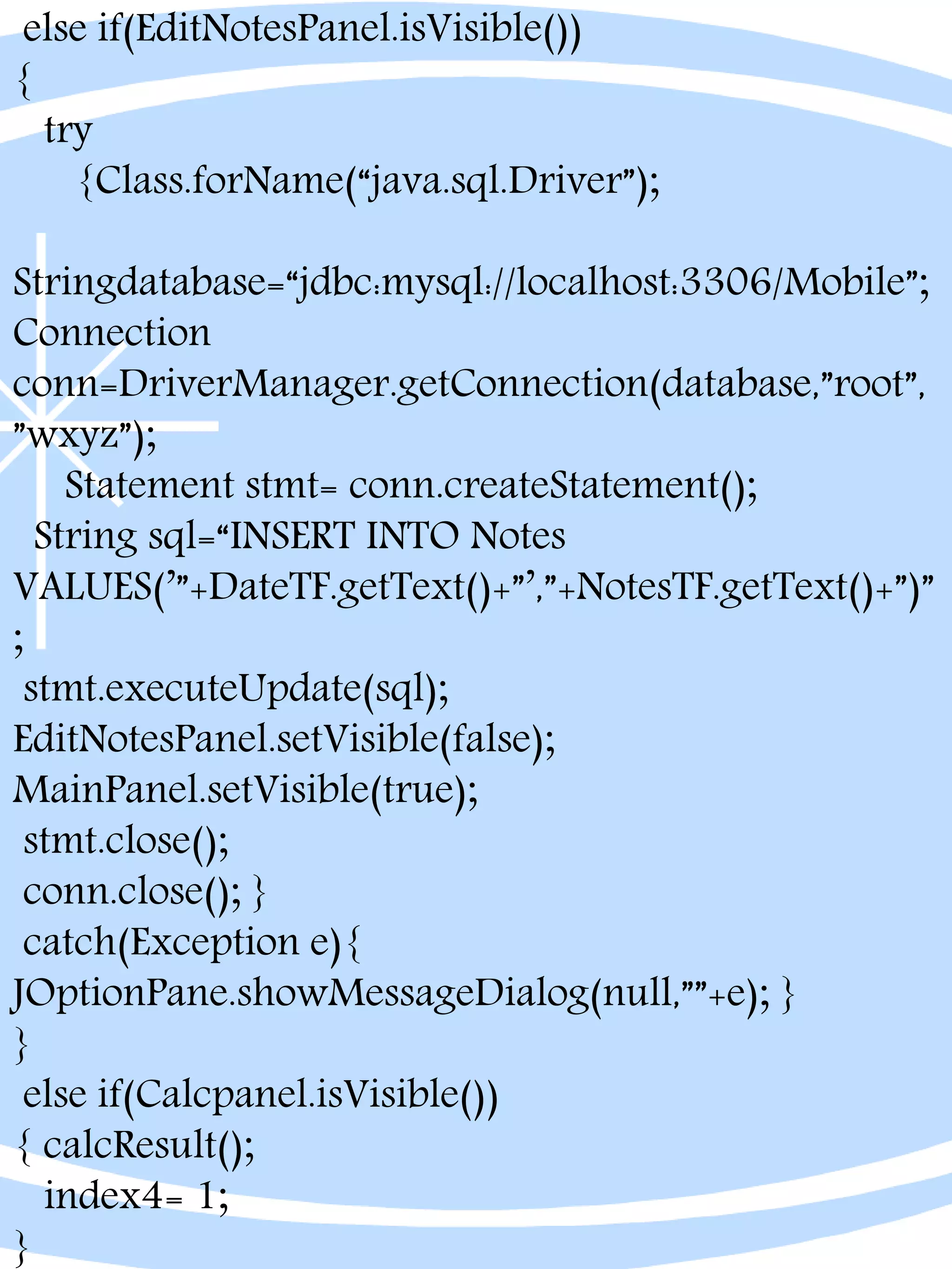 else if(EditNotesPanel.isVisible())
{
try
{Class.forName(“java.sql.Driver”);
Stringdatabase=“jdbc:mysql://localhost:3306/Mobile”;
Connection
conn=DriverManager.getConnection(database,”root”,
”wxyz”);
Statement stmt= conn.createStatement();
String sql=“INSERT INTO Notes
VALUES(’”+DateTF.getText()+”’,”+NotesTF.getText()+”)”
;
stmt.executeUpdate(sql);
EditNotesPanel.setVisible(false);
MainPanel.setVisible(true);
stmt.close();
conn.close(); }
catch(Exception e){
JOptionPane.showMessageDialog(null,””+e); }
}
else if(Calcpanel.isVisible())
{ calcResult();
index4= 1;
}
 