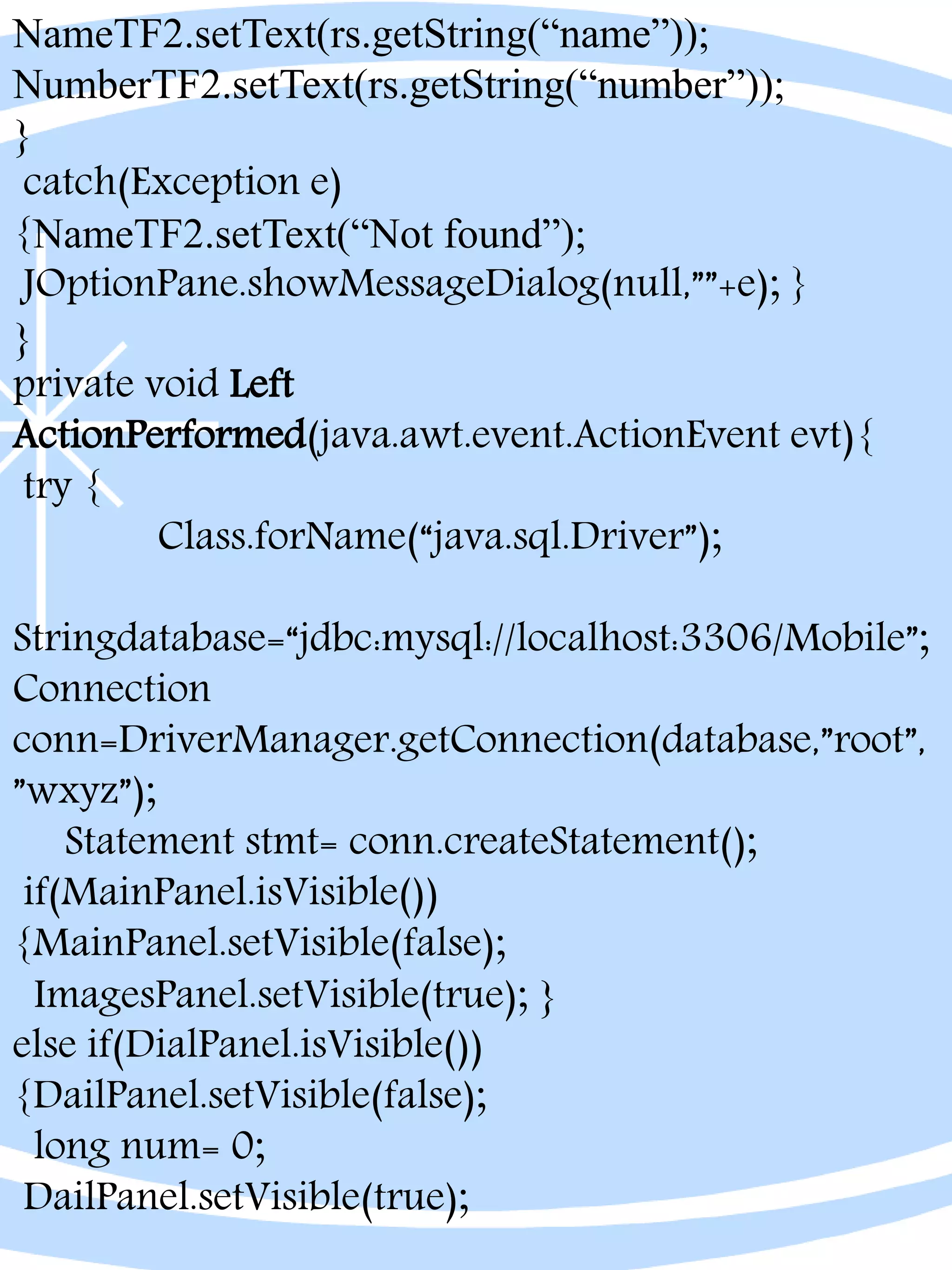 NameTF2.setText(rs.getString(“name”));
NumberTF2.setText(rs.getString(“number”));
}
catch(Exception e)
{NameTF2.setText(“Not found”);
JOptionPane.showMessageDialog(null,””+e); }
}
private void Left
ActionPerformed(java.awt.event.ActionEvent evt){
try {
Class.forName(“java.sql.Driver”);
Stringdatabase=“jdbc:mysql://localhost:3306/Mobile”;
Connection
conn=DriverManager.getConnection(database,”root”,
”wxyz”);
Statement stmt= conn.createStatement();
if(MainPanel.isVisible())
{MainPanel.setVisible(false);
ImagesPanel.setVisible(true); }
else if(DialPanel.isVisible())
{DailPanel.setVisible(false);
long num= 0;
DailPanel.setVisible(true);
 