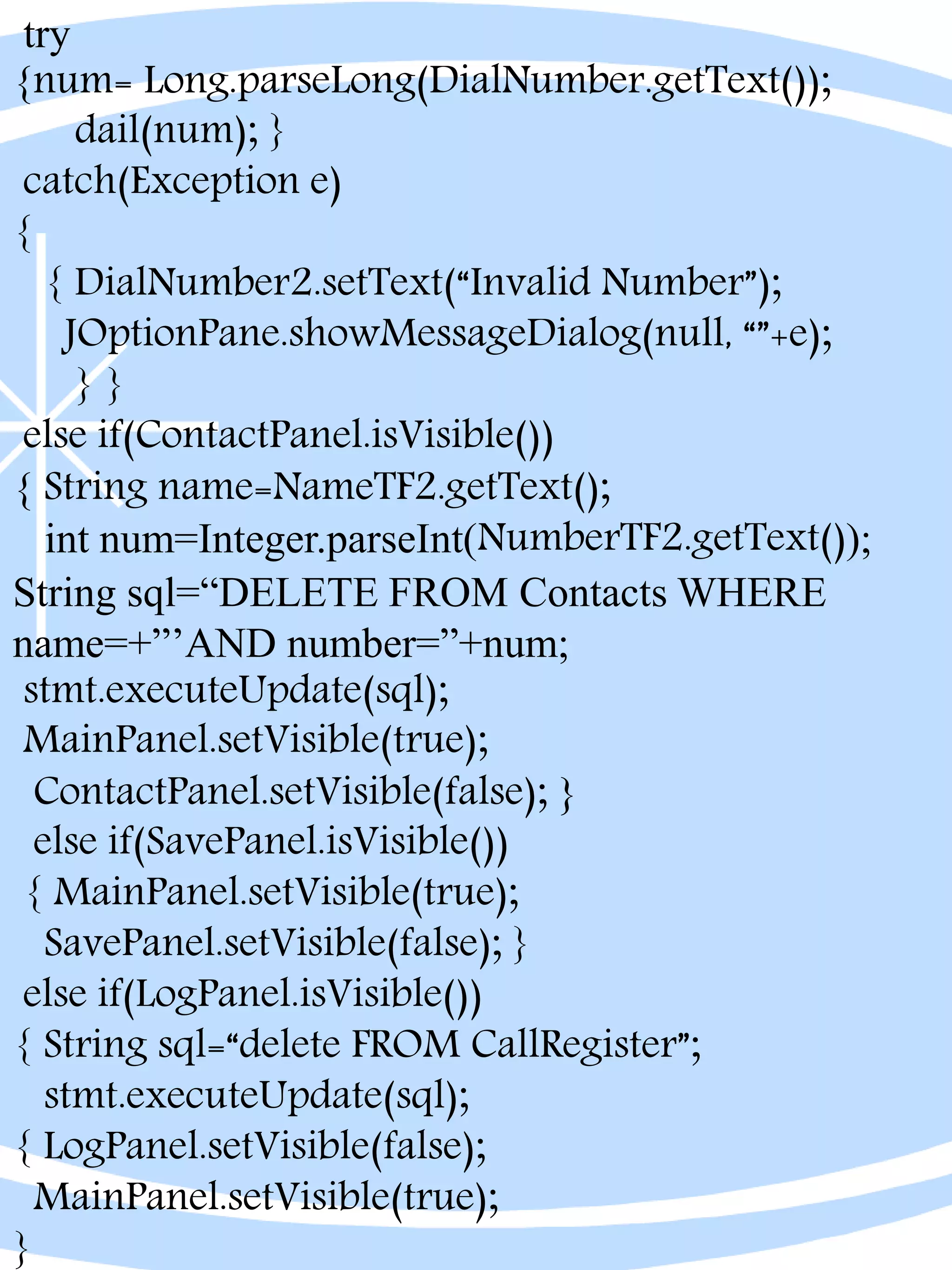 try
{num= Long.parseLong(DialNumber.getText());
dail(num); }
catch(Exception e)
{
{ DialNumber2.setText(“Invalid Number”);
JOptionPane.showMessageDialog(null, “”+e);
} }
else if(ContactPanel.isVisible())
{ String name=NameTF2.getText();
int num=Integer.parseInt(NumberTF2.getText());
String sql=“DELETE FROM Contacts WHERE
name=+”’AND number=”+num;
stmt.executeUpdate(sql);
MainPanel.setVisible(true);
ContactPanel.setVisible(false); }
else if(SavePanel.isVisible())
{ MainPanel.setVisible(true);
SavePanel.setVisible(false); }
else if(LogPanel.isVisible())
{ String sql=“delete FROM CallRegister”;
stmt.executeUpdate(sql);
{ LogPanel.setVisible(false);
MainPanel.setVisible(true);
}
 