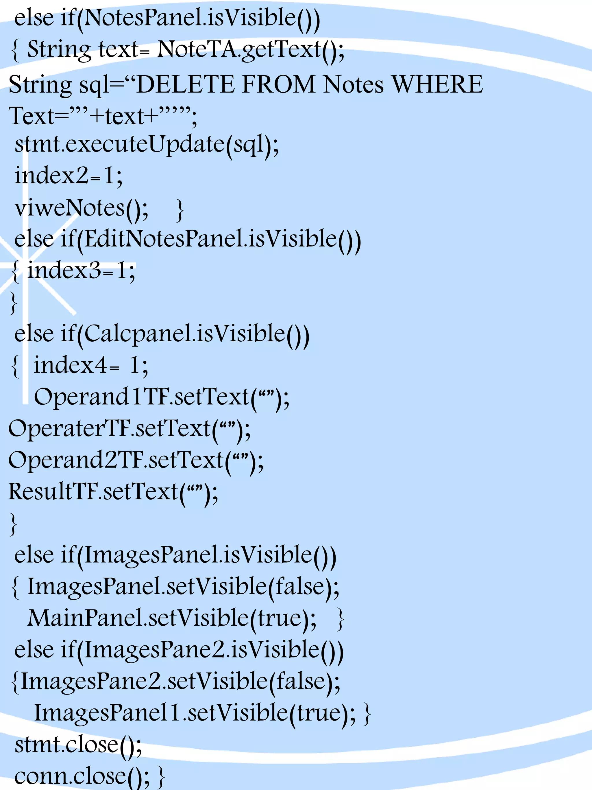 else if(NotesPanel.isVisible())
{ String text= NoteTA.getText();
String sql=“DELETE FROM Notes WHERE
Text=”’+text+”’”;
stmt.executeUpdate(sql);
index2=1;
viweNotes(); }
else if(EditNotesPanel.isVisible())
{ index3=1;
}
else if(Calcpanel.isVisible())
{ index4= 1;
Operand1TF.setText(“”);
OperaterTF.setText(“”);
Operand2TF.setText(“”);
ResultTF.setText(“”);
}
else if(ImagesPanel.isVisible())
{ ImagesPanel.setVisible(false);
MainPanel.setVisible(true); }
else if(ImagesPane2.isVisible())
{ImagesPane2.setVisible(false);
ImagesPanel1.setVisible(true); }
stmt.close();
conn.close(); }
 