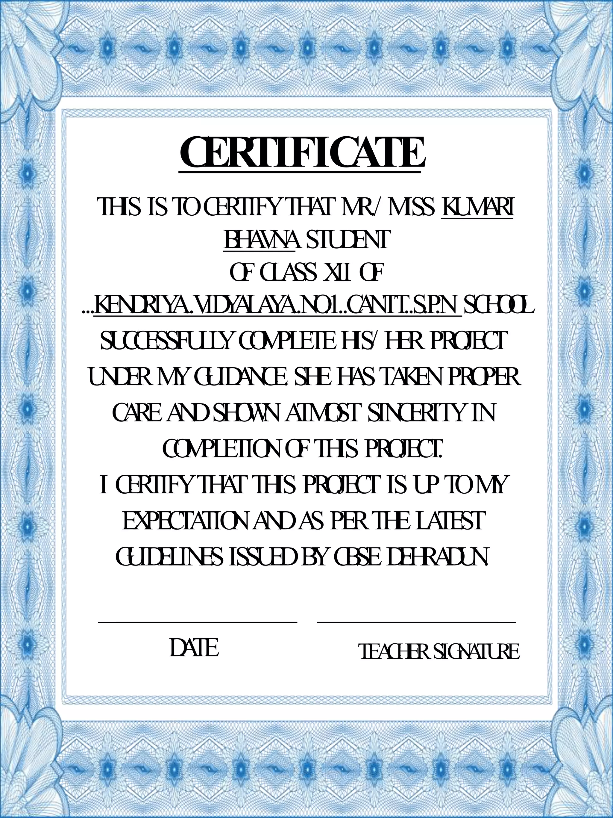 CERTIFICATE
SUCCESSFULLYCOMPLETEHIS/ HERPROJECT
UNDERMYGUIDANCE.SHEHASTAKENPROPER
CAREANDSHOWNATMOSTSINCERITYIN
COMPLETIONOFTHIS PROJECT.
I CERTIFYTHATTHIS PROJECTIS UPTOMY
EXPECTATIONANDAS PERTHELATEST
GUIDELINESISSUEDBYCBSEDEHRADUN.
THIS ISTOCERTIFYTHATMR./ MISS KUMARI
BHAVNASTUDENT
OFCLASS XII OF
...KENDRIYA..VIDYALAYA..NO.1..CANTT..S.P.N SCHOOL
DATE TEACHERSIGNATURE
 