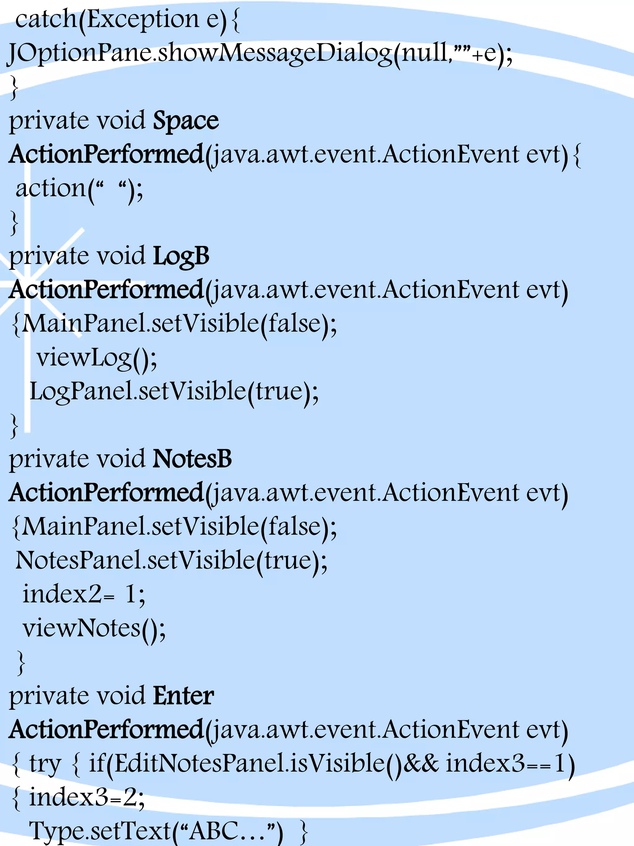 catch(Exception e){
JOptionPane.showMessageDialog(null,””+e);
}
private void Space
ActionPerformed(java.awt.event.ActionEvent evt){
action(“ “);
}
private void LogB
ActionPerformed(java.awt.event.ActionEvent evt)
{MainPanel.setVisible(false);
viewLog();
LogPanel.setVisible(true);
}
private void NotesB
ActionPerformed(java.awt.event.ActionEvent evt)
{MainPanel.setVisible(false);
NotesPanel.setVisible(true);
index2= 1;
viewNotes();
}
private void Enter
ActionPerformed(java.awt.event.ActionEvent evt)
{ try { if(EditNotesPanel.isVisible()&& index3==1)
{ index3=2;
Type.setText(“ABC…”) }
 