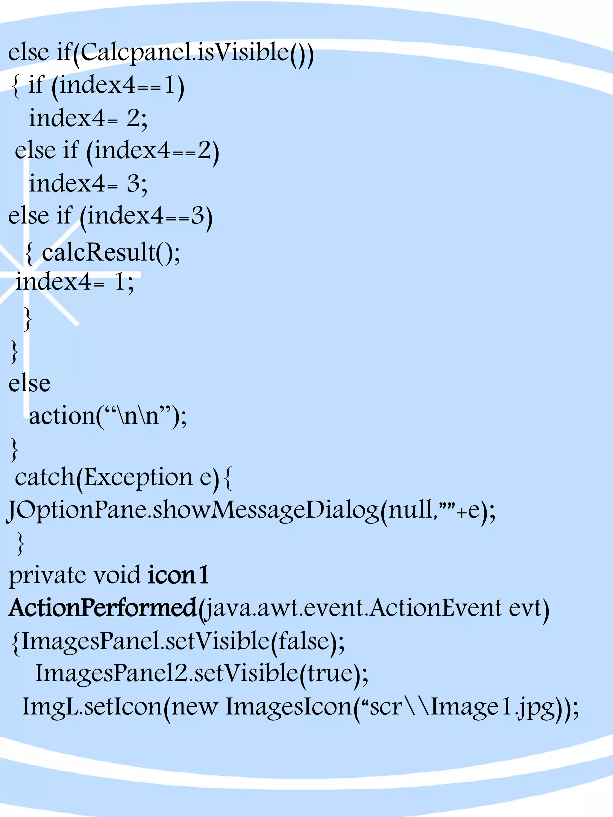 else if(Calcpanel.isVisible())
{ if (index4==1)
index4= 2;
else if (index4==2)
index4= 3;
else if (index4==3)
{ calcResult();
index4= 1;
}
}
else
action(“nn”);
}
catch(Exception e){
JOptionPane.showMessageDialog(null,””+e);
}
private void icon1
ActionPerformed(java.awt.event.ActionEvent evt)
{ImagesPanel.setVisible(false);
ImagesPanel2.setVisible(true);
ImgL.setIcon(new ImagesIcon(“scrImage1.jpg));
 