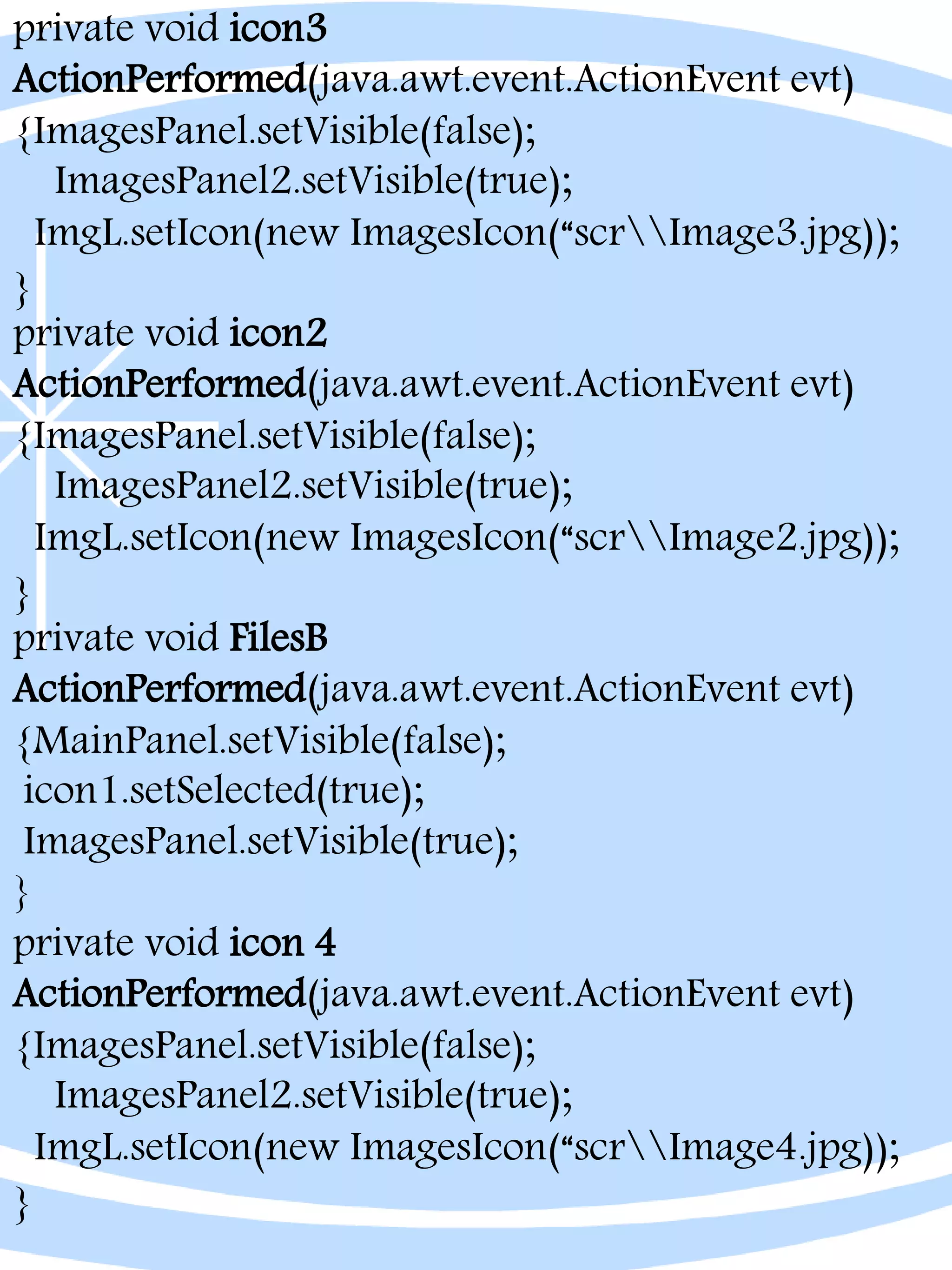 private void icon3
ActionPerformed(java.awt.event.ActionEvent evt)
{ImagesPanel.setVisible(false);
ImagesPanel2.setVisible(true);
ImgL.setIcon(new ImagesIcon(“scrImage3.jpg));
}
private void icon2
ActionPerformed(java.awt.event.ActionEvent evt)
{ImagesPanel.setVisible(false);
ImagesPanel2.setVisible(true);
ImgL.setIcon(new ImagesIcon(“scrImage2.jpg));
}
private void FilesB
ActionPerformed(java.awt.event.ActionEvent evt)
{MainPanel.setVisible(false);
icon1.setSelected(true);
ImagesPanel.setVisible(true);
}
private void icon 4
ActionPerformed(java.awt.event.ActionEvent evt)
{ImagesPanel.setVisible(false);
ImagesPanel2.setVisible(true);
ImgL.setIcon(new ImagesIcon(“scrImage4.jpg));
}
 