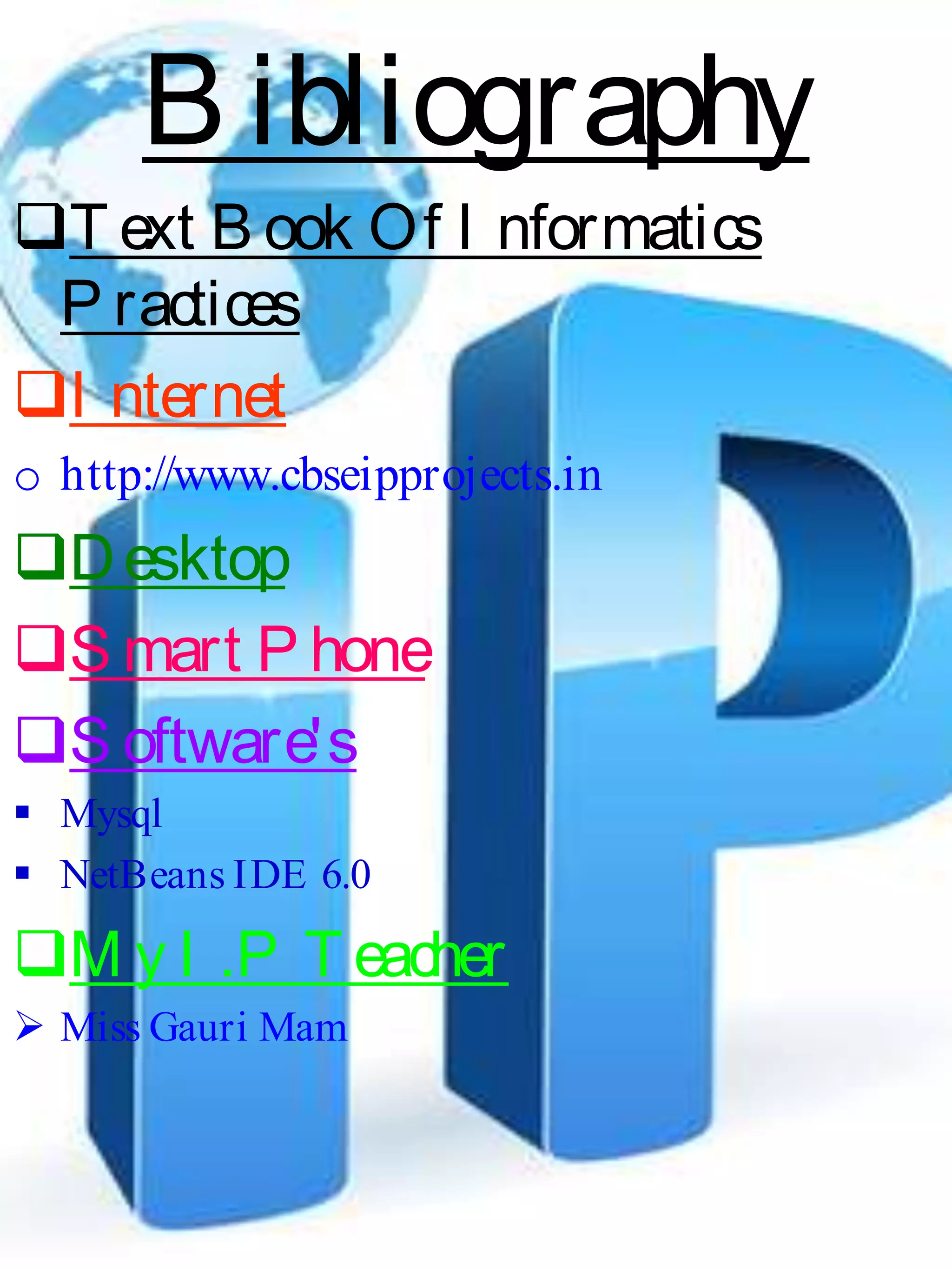 B ibliography
T ext B ook Of I nformatics
P ractices
I nternet
o http://www.cbseipprojects.in
Desktop
S mart P hone
S oftware's
 Mysql
 NetBeans IDE 6.0
M y I .P T eacher
 Miss Gauri Mam
 