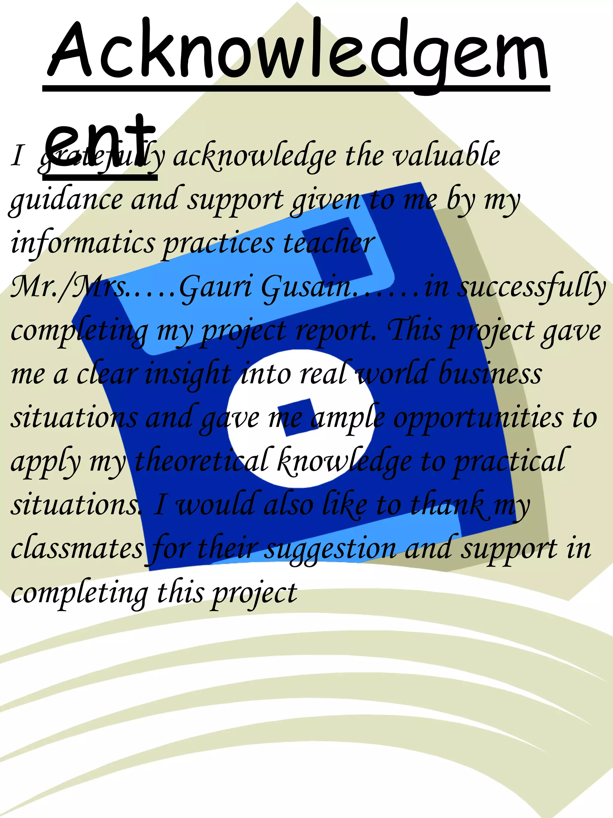 Acknowledgem
entI gratefully acknowledge the valuable
guidance and support given to me by my
informatics practices teacher
Mr./Mrs.….Gauri Gusain……in successfully
completing my project report. This project gave
me a clear insight into real world business
situations and gave me ample opportunities to
apply my theoretical knowledge to practical
situations. I would also like to thank my
classmates for their suggestion and support in
completing this project
 